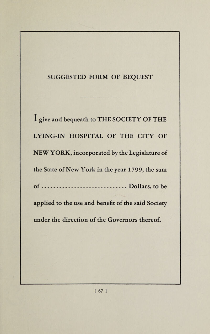 SUGGESTED FORM OF BEQUEST I give and bequeath to THE SOCIETY OF THE LYING-IN HOSPITAL OF THE CITY OF NEW YORK, incorporated by the Legislature of the State of New York in the year 1799, the sum of.Dollars, to be applied to the use and benefit of the said Society under the direction of the Governors thereof.