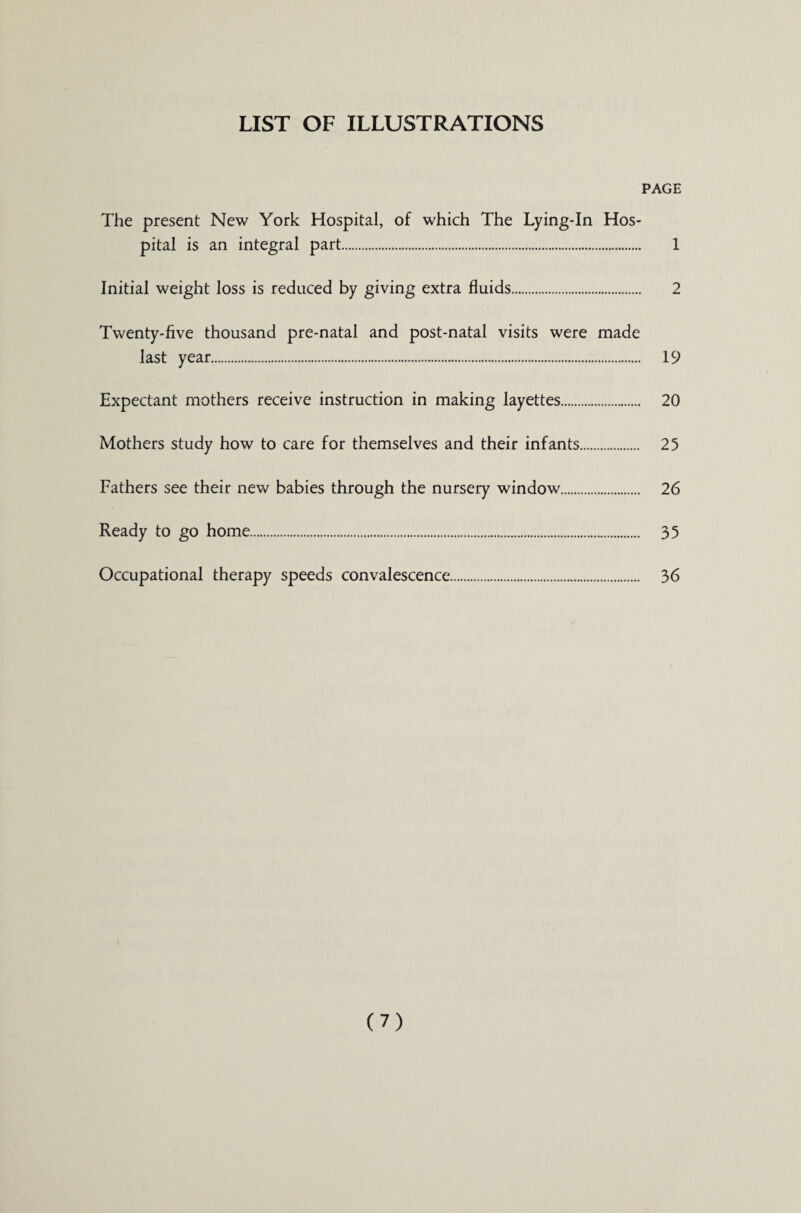 LIST OF ILLUSTRATIONS PAGE The present New York Hospital, of which The Lying-In Hos¬ pital is an integral part. 1 Initial weight loss is reduced by giving extra fluids. 2 Twenty-five thousand pre-natal and post-natal visits were made last year. 19 Expectant mothers receive instruction in making layettes. 20 Mothers study how to care for themselves and their infants. 25 Fathers see their new babies through the nursery window. 26 Ready to go home. 35 Occupational therapy speeds convalescence. 36