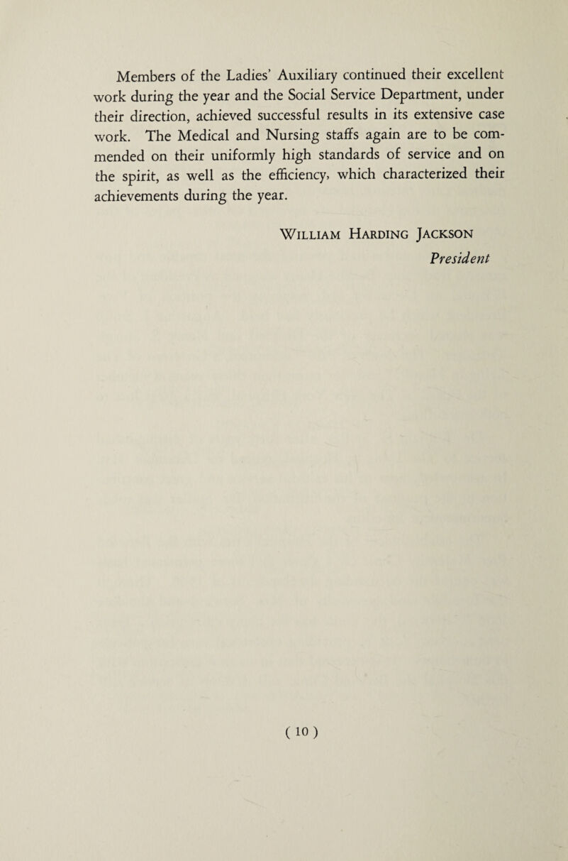 Members of the Ladies’ Auxiliary continued their excellent work during the year and the Social Service Department, under their direction, achieved successful results in its extensive case work. The Medical and Nursing staffs again are to be com¬ mended on their uniformly high standards of service and on the spirit, as well as the efficiency, which characterized their achievements during the year. William Harding Jackson President