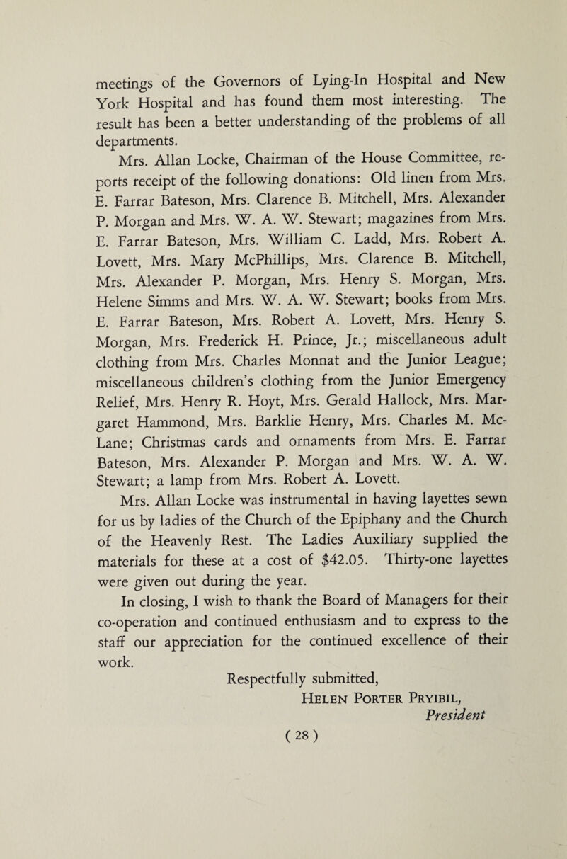 meetings of the Governors of Lying-In Hospital and New York Hospital and has found them most interesting. The result has been a better understanding of the problems of all departments. Mrs. Allan Locke, Chairman of the House Committee, re¬ ports receipt of the following donations: Old linen from Mrs. E. Farrar Bateson, Mrs. Clarence B. Mitchell, Mrs. Alexander P. Morgan and Mrs. W. A. W. Stewart; magazines from Mrs. E. Farrar Bateson, Mrs. William C. Ladd, Mrs. Robert A. Lovett, Mrs. Mary McPhillips, Mrs. Clarence B. Mitchell, Mrs. Alexander P. Morgan, Mrs. Henry S. Morgan, Mrs. Helene Simms and Mrs. W. A. W. Stewart; books from Mrs. E. Farrar Bateson, Mrs. Robert A. Lovett, Mrs. Henry S. Morgan, Mrs. Frederick H. Prince, Jr.; miscellaneous adult clothing from Mrs. Charles Monnat and the Junior League; miscellaneous children’s clothing from the Junior Emergency Relief, Mrs. Henry R. Hoyt, Mrs. Gerald Hallock, Mrs. Mar¬ garet Hammond, Mrs. Barklie Henry, Mrs. Charles M. Mc- Lane; Christmas cards and ornaments from Mrs. E. Farrar Bateson, Mrs. Alexander P. Morgan and Mrs. W. A. W. Stewart; a lamp from Mrs. Robert A. Lovett. Mrs. Allan Locke was instrumental in having layettes sewn for us by ladies of the Church of the Epiphany and the Church of the Heavenly Rest. The Ladies Auxiliary supplied the materials for these at a cost of $42.05. Thirty-one layettes were given out during the year. In closing, I wish to thank the Board of Managers for their co-operation and continued enthusiasm and to express to the staff our appreciation for the continued excellence of their work. Respectfully submitted, Helen Porter Pryibil, President