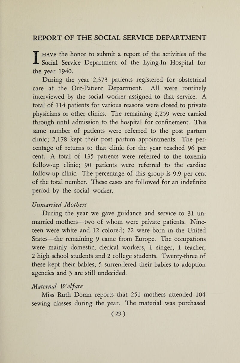 REPORT OF THE SOCIAL SERVICE DEPARTMENT I have the honor to submit a report of the activities of the Social Service Department of the Lying-In Hospital for the year 1940. During the year 2,373 patients registered for obstetrical care at the Out-Patient Department. All were routinely interviewed by the social worker assigned to that service. A total of 114 patients for various reasons were closed to private physicians or other clinics. The remaining 2,259 were carried through until admission to the hospital for confinement. This same number of patients were referred to the post partum clinic; 2,178 kept their post partum appointments. The per¬ centage of returns to that clinic for the year reached 96 per cent. A total of 135 patients were referred to the toxemia follow-up clinic; 90 patients were referred to the cardiac follow-up clinic. The percentage of this group is 9-9 per cent of the total number. These cases are followed for an indefinite period by the social worker. Unmarried Mothers During the year we gave guidance and service to 31 un¬ married mothers—two of whom were private patients. Nine¬ teen were white and 12 colored; 22 were born in the United States—the remaining 9 came from Europe. The occupations were mainly domestic, clerical workers, 1 singer, 1 teacher, 2 high school students and 2 college students. Twenty-three of these kept their babies, 5 surrendered their babies to adoption agencies and 3 are still undecided. Maternal Welfare Miss Ruth Doran reports that 251 mothers attended 104 sewing classes during the year. The material was purchased