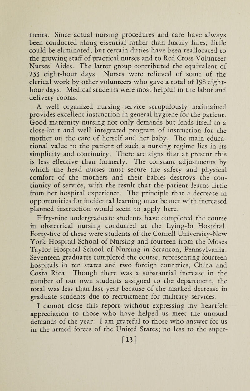 ments. Since actual nursing procedures and care have always been conducted along essential rather than luxury lines, little could be eliminated, but certain duties have been reallocated to the growing staff of practical nurses and to Red Cross Volunteer Nurses’ Aides. The latter group contributed the equivalent of 233 eight-hour days. Nurses were relieved of some of the clerical work by other volunteers who gave a total of 198 eight- hour days. Medical students were most helpful in the labor and delivery rooms. A well organized nursing service scrupulously maintained provides excellent instruction in general hygiene for the patient. Good maternity nursing not only demands but lends itself to a close-knit and well integrated program of instruction for the mother on the care of herself and her baby. The main educa¬ tional value to the patient of such a nursing regime lies in its simplicity and continuity. There are signs that at present this is less effective than formerly. The constant adjustments by which the head nurses must secure the safety and physical comfort of the mothers and their babies destroys the con¬ tinuity of service, with the result that the patient learns little from her hospital experience. The principle that a decrease in opportunities for incidental learning must be met with increased planned instruction would seem to apply here. Fifty-nine undergraduate students have completed the course in obstetrical nursing conducted at the Lying-In Hospital. Forty-five of these were students of the Cornell University-New York Hospital School of Nursing and fourteen from the Moses Taylor Hospital School of Nursing in Scranton, Pennsylvania. Seventeen graduates completed the course, representing fourteen hospitals in ten states and two foreign countries, China and Costa Rica. Though there was a substantial increase in the number of our own students assigned to the department, the total was less than last year because of the marked decrease in graduate students due to recruitment for military services. I cannot close this report without expressing my heartfelt appreciation to those who have helped us meet the unusual demands of the year. I am grateful to those who answer for us in the armed forces of the United States; no less to the super- [13]