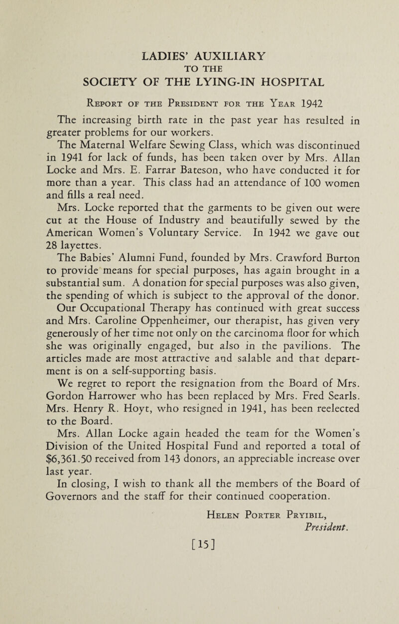 TO THE SOCIETY OF THE LYING-IN HOSPITAL Report of the President for the Year 1942 The increasing birth rate in the past year has resulted in greater problems for our workers. The Maternal Welfare Sewing Class, which was discontinued in 1941 for lack of funds, has been taken over by Mrs. Allan Locke and Mrs. E. Farrar Bateson, who have conducted it for more than a year. This class had an attendance of 100 women and fills a real need. Mrs. Locke reported that the garments to be given out were cut at the House of Industry and beautifully sewed by the American Women’s Voluntary Service. In 1942 we gave out 28 layettes. The Babies’ Alumni Fund, founded by Mrs. Crawford Burton to provide means for special purposes, has again brought in a substantial sum. A donation for special purposes was also given, the spending of which is subject to the approval of the donor. Our Occupational Therapy has continued with great success and Mrs. Caroline Oppenheimer, our therapist, has given very generously of her time not only on the carcinoma floor for which she was originally engaged, but also in the pavilions. The articles made are most attractive and salable and that depart¬ ment is on a self-supporting basis. We regret to report the resignation from the Board of Mrs. Gordon Harrower who has been replaced by Mrs. Fred Searls. Mrs. Henry R. Hoyt, who resigned in 1941, has been reelected to the Board. Mrs. Allan Locke again headed the team for the Women’s Division of the United Hospital Fund and reported a total of $6,361.50 received from 143 donors, an appreciable increase over last year. In closing, I wish to thank all the members of the Board of Governors and the staff for their continued cooperation. Helen Porter Pryibil, President. [15]