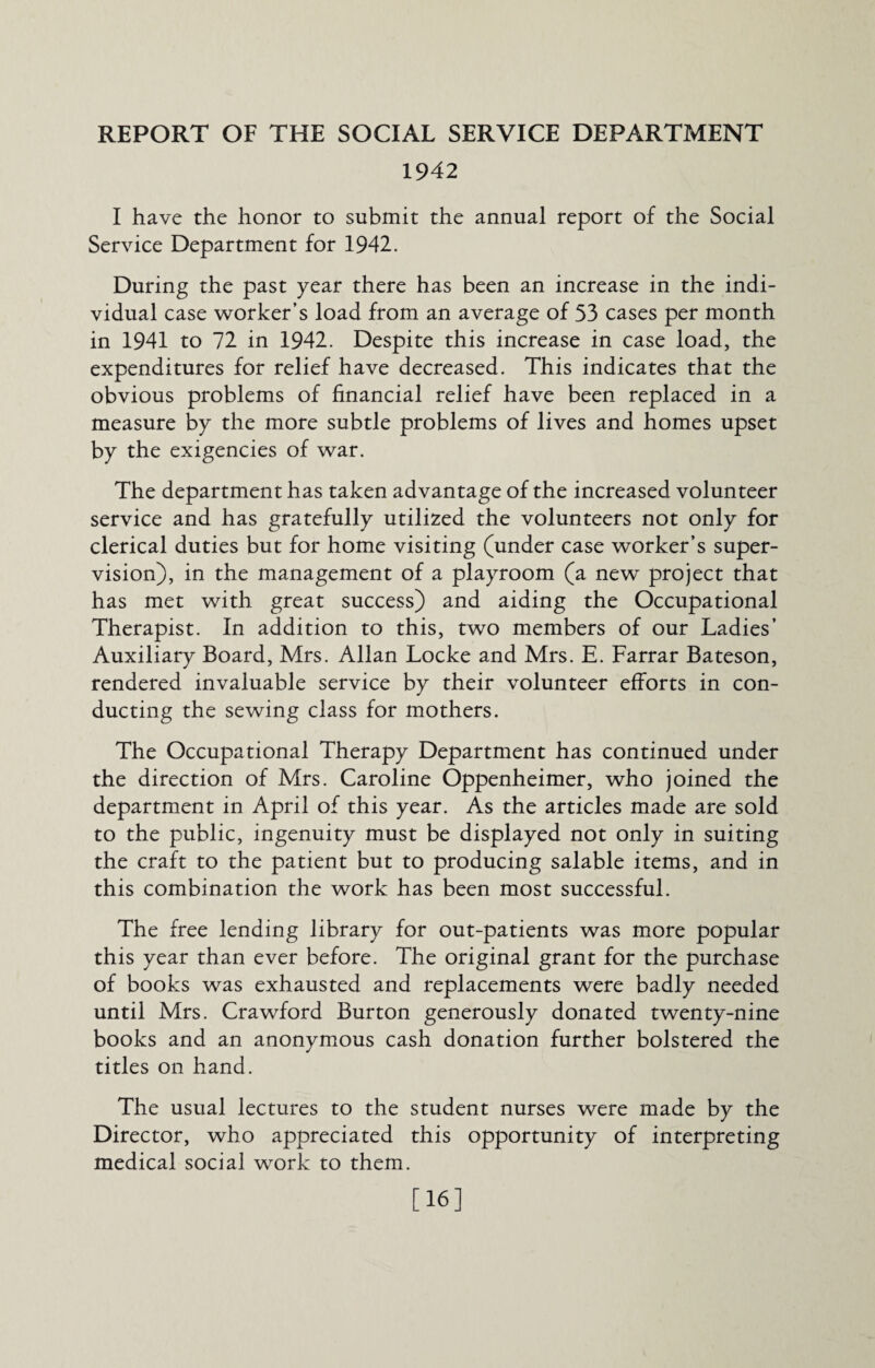 REPORT OF THE SOCIAL SERVICE DEPARTMENT 1942 I have the honor to submit the annual report of the Social Service Department for 1942. During the past year there has been an increase in the indi¬ vidual case worker’s load from an average of 53 cases per month in 1941 to 72 in 1942. Despite this increase in case load, the expenditures for relief have decreased. This indicates that the obvious problems of financial relief have been replaced in a measure by the more subtle problems of lives and homes upset by the exigencies of war. The department has taken advantage of the increased volunteer service and has gratefully utilized the volunteers not only for clerical duties but for home visiting (under case worker’s super¬ vision), in the management of a playroom (a new project that has met with great success) and aiding the Occupational Therapist. In addition to this, two members of our Ladies’ Auxiliary Board, Mrs. Allan Locke and Mrs. E. Farrar Bateson, rendered invaluable service by their volunteer efforts in con¬ ducting the sewing class for mothers. The Occupational Therapy Department has continued under the direction of Mrs. Caroline Oppenheimer, who joined the department in April of this year. As the articles made are sold to the public, ingenuity must be displayed not only in suiting the craft to the patient but to producing salable items, and in this combination the work has been most successful. The free lending library for out-patients was more popular this year than ever before. The original grant for the purchase of books was exhausted and replacements were badly needed until Mrs. Crawford Burton generously donated twenty-nine books and an anonymous cash donation further bolstered the titles on hand. The usual lectures to the student nurses were made by the Director, who appreciated this opportunity of interpreting medical social work to them. [16]