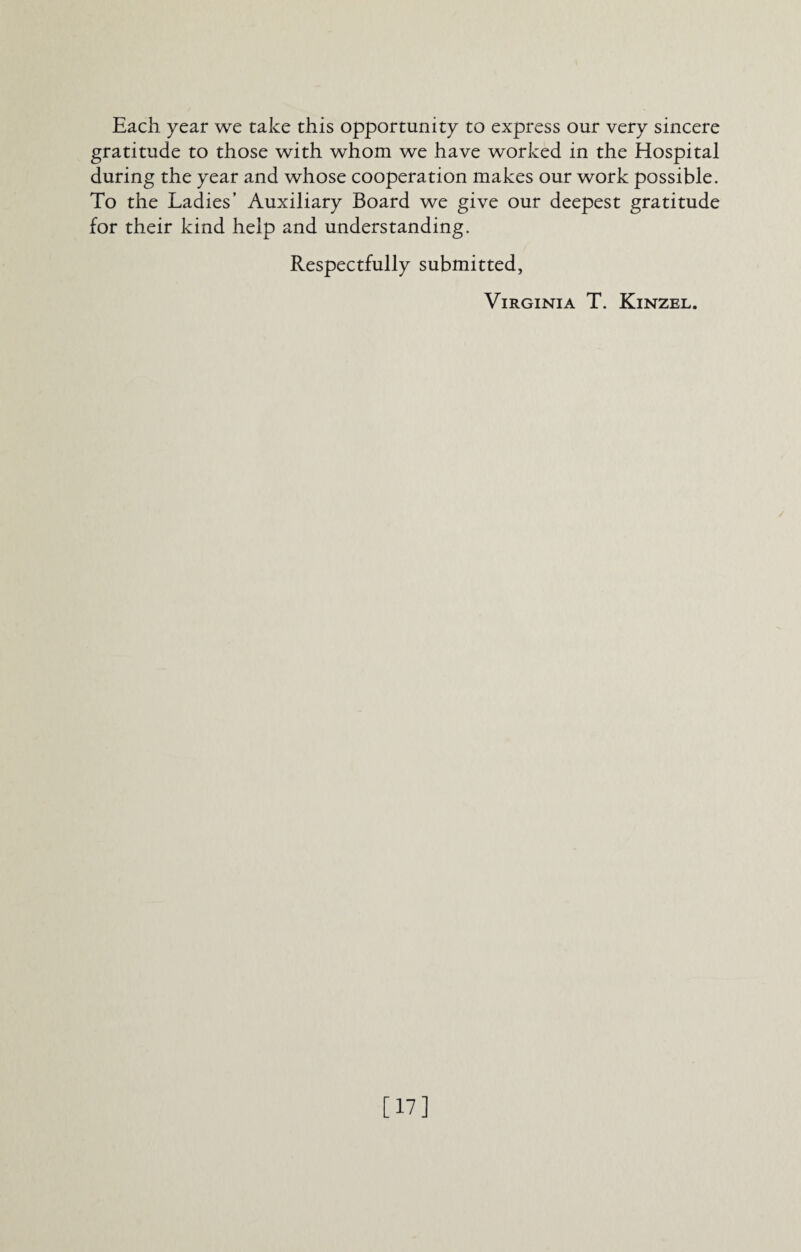 Each year we take this opportunity to express our very sincere gratitude to those with whom we have worked in the Hospital during the year and whose cooperation makes our work possible. To the Ladies’ Auxiliary Board we give our deepest gratitude for their kind help and understanding. Respectfully submitted, Virginia T. Kinzel. [17]