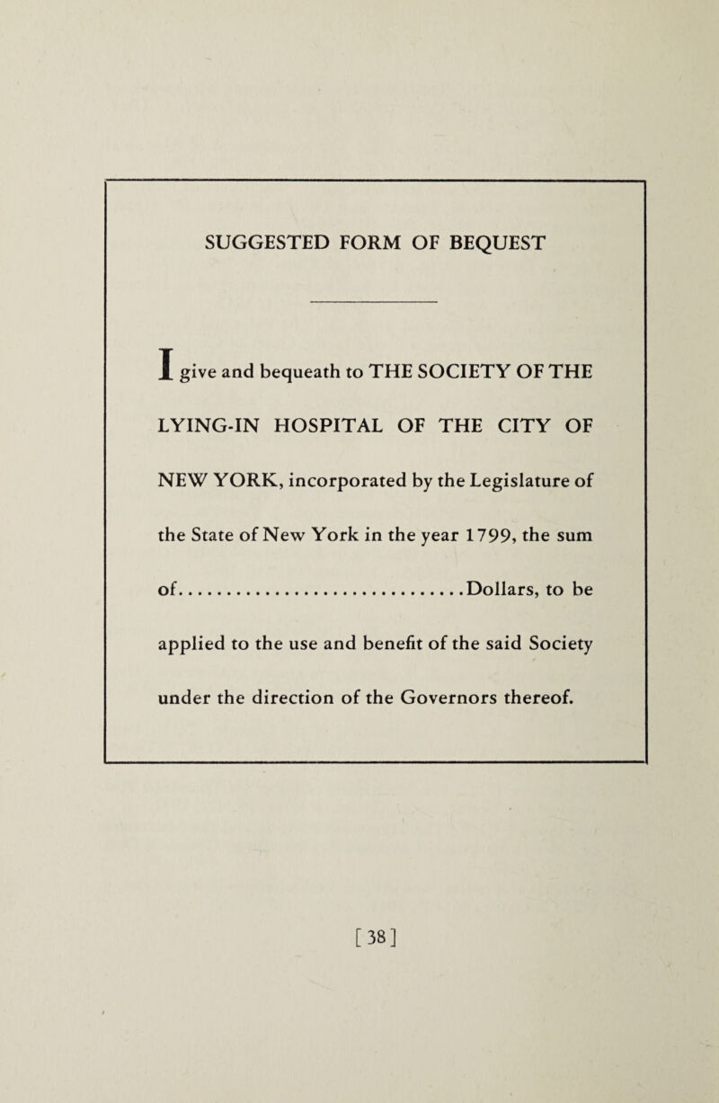 SUGGESTED FORM OF BEQUEST I give and bequeath to THE SOCIETY OF THE LYING-IN HOSPITAL OF THE CITY OF NEW YORK, incorporated by the Legislature of the State of New York in the year 1799, the sum of.Dollars, to be applied to the use and benefit of the said Society under the direction of the Governors thereof. [38]