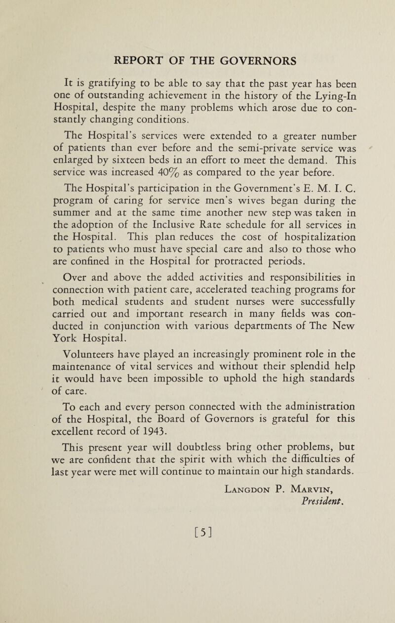 REPORT OF THE GOVERNORS It is gratifying to be able to say that the past year has been one of outstanding achievement in the history of the Lying-In Hospital, despite the many problems which arose due to con¬ stantly changing conditions. The Hospital’s services were extended to a greater number of patients than ever before and the semi-private service was enlarged by sixteen beds in an effort to meet the demand. This service was increased 40% as compared to the year before. The Hospital’s participation in the Government’s E. M. I. C. program of caring for service men’s wives began during the summer and at the same time another new step was taken in the adoption of the Inclusive Rate schedule for all services in the Hospital. This plan reduces the cost of hospitalization to patients who must have special care and also to those who are confined in the Hospital for protracted periods. Over and above the added activities and responsibilities in connection with patient care, accelerated teaching programs for both medical students and student nurses were successfully carried out and important research in many fields was con¬ ducted in conjunction with various departments of The New York Hospital. Volunteers have played an increasingly prominent role in the maintenance of vital services and without their splendid help it would have been impossible to uphold the high standards of care. To each and every person connected with the administration of the Hospital, the Board of Governors is grateful for this excellent record of 1943. This present year will doubtless bring other problems, but we are confident that the spirit with which the difficulties of last year were met will continue to maintain our high standards. Langdon P. Marvin, President. [5]