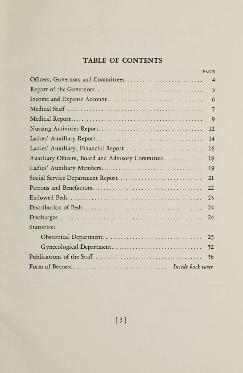 TABLE OF CONTENTS PAGE Officers, Governors and Committees. 4 Report of the Governors. 5 Income and Expense Account. 6 Medical Staff. 7 Medical Report. 9 Nursing Activities Report. 12 Ladies’ Auxiliary Report. 14 Ladies’ Auxiliary, Financial Report. 16 Auxiliary Officers, Board and Advisory Committee. 18 Ladies’Auxiliary Members. 19 Social Service Department Report. 21 Patrons and Benefactors. 22 Endowed Beds. 23 Distribution of Beds. 24 Discharges. 24 Statistics: Obstetrical Department. 25 Gynecological Department. 32 Publications of the Staff. 36 Form of Bequest. Inside back cover [3]