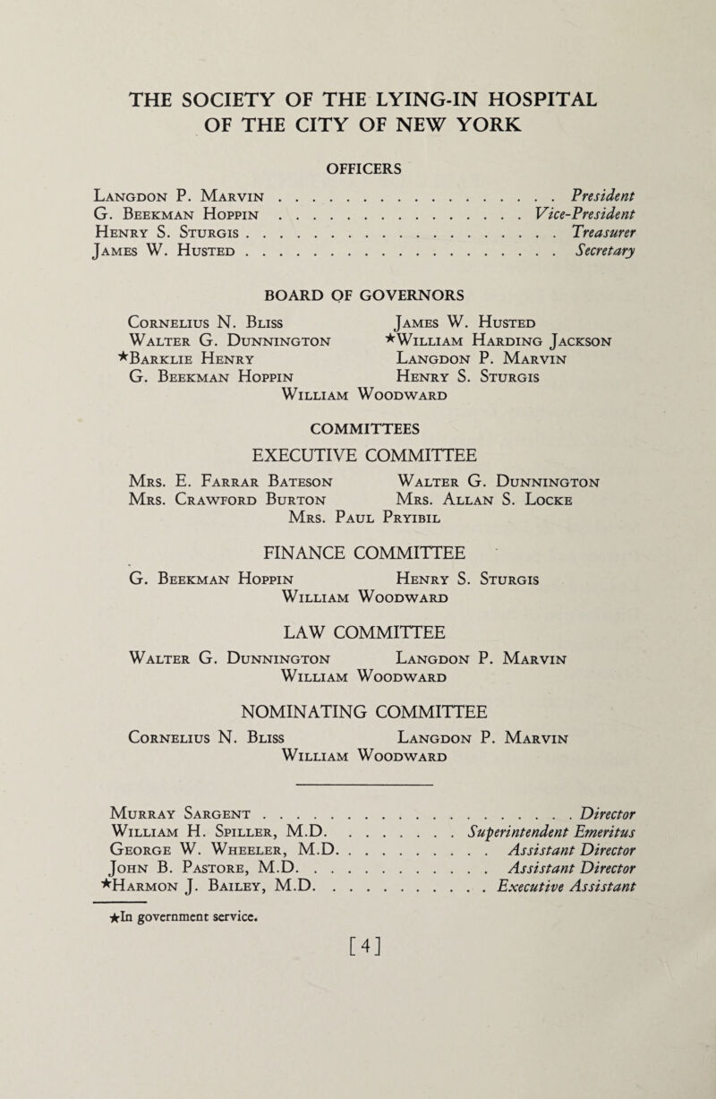 THE SOCIETY OF THE LYING-IN HOSPITAL OF THE CITY OF NEW YORK OFFICERS Langdon P. Marvin.President G. Beekman Hoppin.Vice-President Henry S. Sturgis.Treasurer James W. Husted.Secretary BOARD OF GOVERNORS Cornelius N. Bliss Walter G. Dunnington *Barklie Henry G. Beekman Hoppin William James W. Husted *William Harding Jackson Langdon P. Marvin Henry S. Sturgis Woodward COMMITTEES EXECUTIVE COMMITTEE Mrs. E. Farrar Bateson Walter G. Dunnington Mrs. Crawford Burton Mrs. Allan S. Locke Mrs. Paul Pryibil FINANCE COMMITTEE G. Beekman Hoppin Henry S. Sturgis William Woodward LAW COMMITTEE Walter G. Dunnington Langdon P. Marvin William Woodward NOMINATING COMMITTEE Cornelius N. Bliss Langdon P. Marvin William Woodward Murray Sargent. William H. Spiller, M.D. George W. Wheeler, M.D John B. Pastore, M.D. . . *Harmon J. Bailey, M.D. . .Director Superintendent Emeritus . . Assistant Director . . Assistant Director . . Executive Assistant ★In government service. [4]