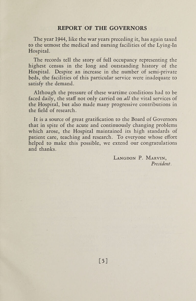 REPORT OF THE GOVERNORS The year 1944, like the war years preceding it, has again taxed to the utmost the medical and nursing facilities of the Lying-In Hospital. The records tell the story of full occupancy representing the highest census in the long and outstanding history of the Hospital. Despite an increase in the number of semi-private beds, the facilities of this particular service were inadequate to satisfy the demand. Although the pressure of these wartime conditions had to be faced daily, the staff not only carried on all the vital services of the Hospital, but also made many progressive contributions in the field of research. It is a source of great gratification to the Board of Governors that in spite of the acute and continuously changing problems which arose, the Hospital maintained its high standards of patient care, teaching and research. To everyone whose effort helped to make this possible, we extend our congratulations and thanks. Langdon P. Marvin, President. [5]