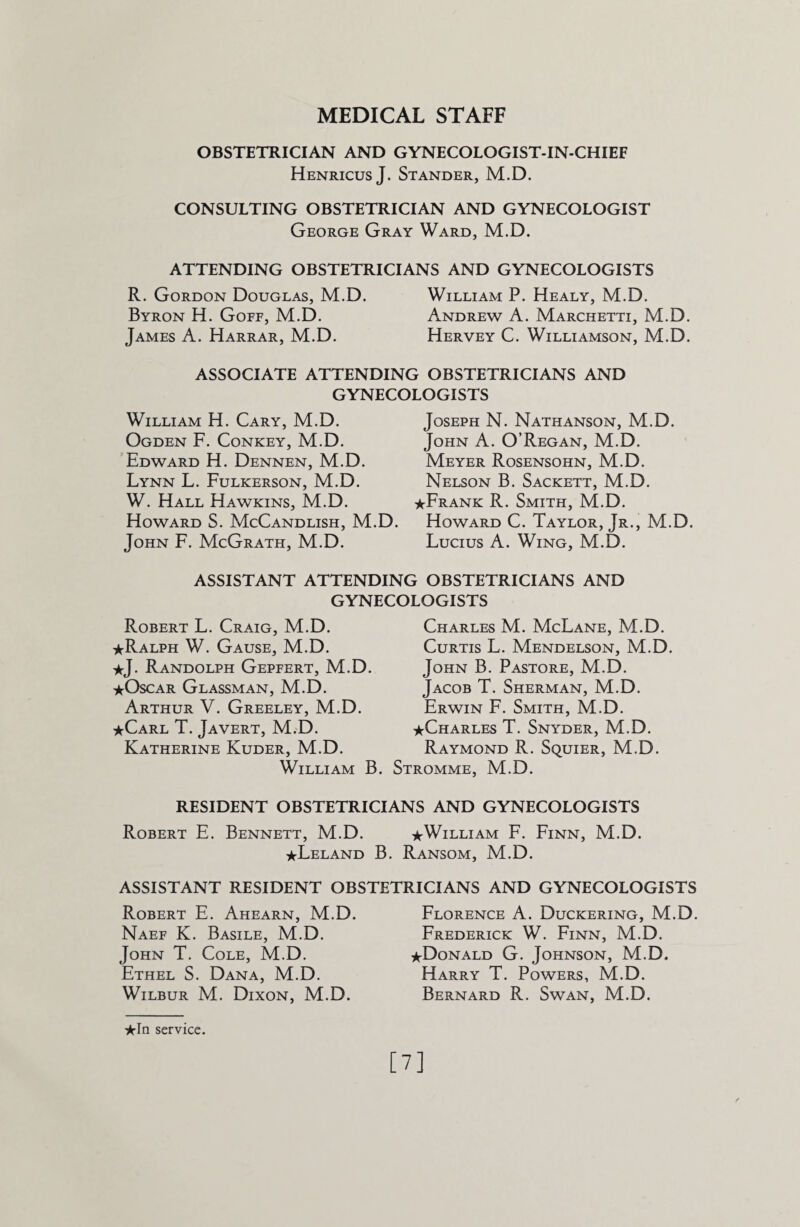 MEDICAL STAFF OBSTETRICIAN AND GYNECOLOGIST-IN-CHIEF Henricus J. Stander, M.D. CONSULTING OBSTETRICIAN AND GYNECOLOGIST George Gray Ward, M.D. ATTENDING OBSTETRICIANS AND GYNECOLOGISTS R. Gordon Douglas, M.D. William P. Healy, M.D. Byron H. Goff, M.D. Andrew A. Marchetti, M.D. James A. Harrar, M.D. Hervey C. Williamson, M.D. ASSOCIATE ATTENDING OBSTETRICIANS AND GYNECOLOGISTS William H. Cary, M.D. Ogden F. Conkey, M.D. Edward H. Dennen, M.D. Lynn L. Fulkerson, M.D. W. Hall Hawkins, M.D. Howard S. McCandlish, M.D. John F. McGrath, M.D. Joseph N. Nathanson, M.D. John A. O’Regan, M.D. Meyer Rosensohn, M.D. Nelson B. Sackett, M.D. ★Frank R. Smith, M.D. Howard C. Taylor, Jr., M.D. Lucius A. Wing, M.D. ASSISTANT ATTENDING OBSTETRICIANS AND GYNECOLOGISTS Robert L. Craig, M.D. ★Ralph W. Gause, M.D. *j- Randolph Gepfert, M.D. ★Oscar Glassman, M.D. Arthur V. Greeley, M.D. ★Carl T. Javert, M.D. Katherine Kuder, M.D. William B. Charles M. McLane, M.D. Curtis L. Mendelson, M.D. John B. Pastore, M.D. Jacob T. Sherman, M.D. Erwin F. Smith, M.D. ★Charles T. Snyder, M.D. Raymond R. Squier, M.D. Stromme, M.D. RESIDENT OBSTETRICIANS AND GYNECOLOGISTS Robert E. Bennett, M.D. ★William F. Finn, M.D. ★Leland B. Ransom, M.D. ASSISTANT RESIDENT OBSTETRICIANS AND GYNECOLOGISTS Robert E. Ahearn, M.D. Naef K. Basile, M.D. John T. Cole, M.D. Ethel S. Dana, M.D. Wilbur M. Dixon, M.D. Florence A. Duckering, M.D. Frederick W. Finn, M.D. ★Donald G. Johnson, M.D. Harry T. Powers, M.D. Bernard R. Swan, M.D. ★In service. [7]