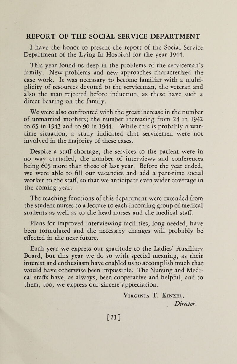 REPORT OF THE SOCIAL SERVICE DEPARTMENT I have the honor to present the report of the Social Service Department of the Lying-In Hospital for the year 1944. This year found us deep in the problems of the serviceman’s family. New problems and new approaches characterized the case work. It was necessary to become familiar with a multi¬ plicity of resources devoted to the serviceman, the veteran and also the man rejected before induction, as these have such a direct bearing on the family. We were also confronted with the great increase in the number of unmarried mothers; the number increasing from 24 in 1942 to 65 in 1943 and to 90 in 1944. While this is probably a war¬ time situation, a study indicated that servicemen were not involved in the majority of these cases. Despite a staff shortage, the services to the patient were in no way curtailed, the number of interviews and conferences being 605 more than those of last year. Before the year ended, we were able to fill our vacancies and add a part-time social worker to the staff, so that we anticipate even wider coverage in the coming year. The teaching functions of this department were extended from the student nurses to a lecture to each incoming group of medical students as well as to the head nurses and the medical staff. Plans for improved interviewing facilities, long needed, have been formulated and the necessary changes will probably be effected in the near future. Each year we express our gratitude to the Ladies’ Auxiliary Board, but this year we do so with special meaning, as their interest and enthusiasm have enabled us to accomplish much that would have otherwise been impossible. The Nursing and Medi¬ cal staffs have, as always, been cooperative and helpful, and to them, too, we express our sincere appreciation. Virginia T. Kinzel, Director. [21]