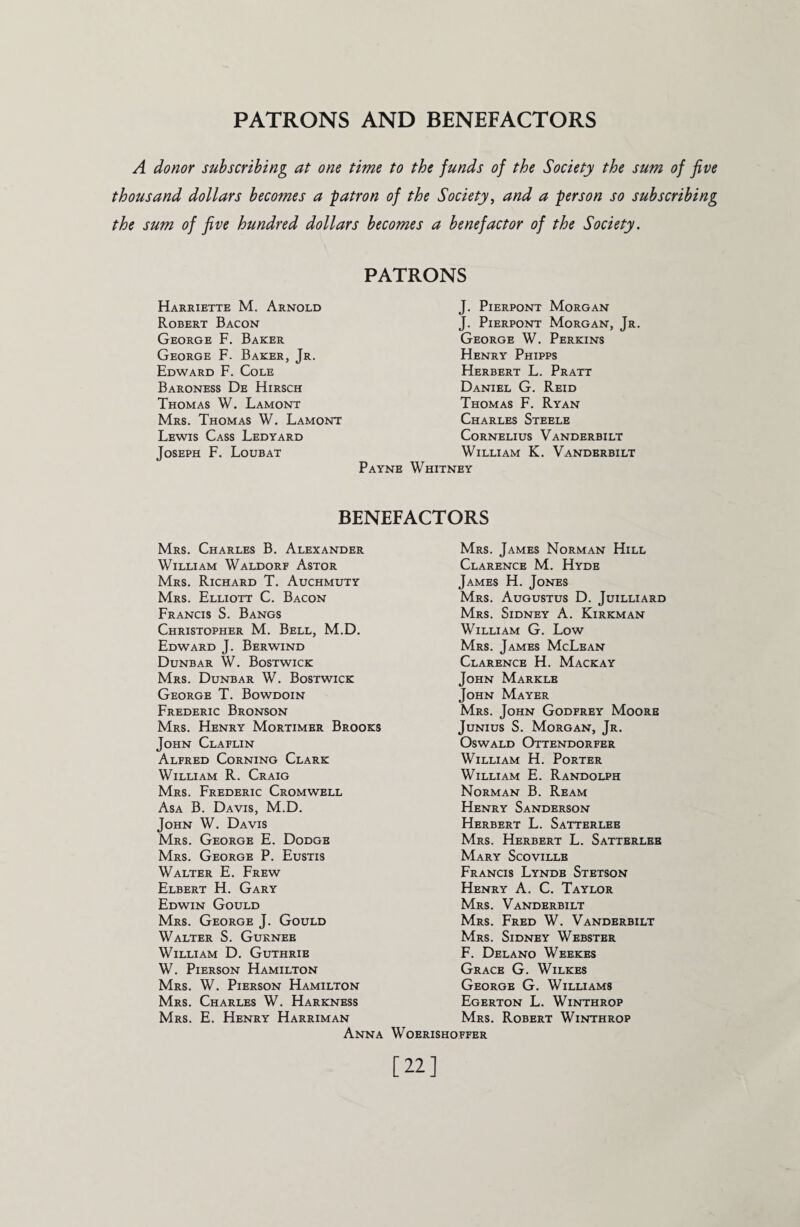 PATRONS AND BENEFACTORS A donor subscribing at one time to the funds of the Society the sum of five thousand dollars becomes a -patron of the Society, and a person so subscribing the sum of five hundred dollars becomes a benefactor of the Society. Harriette M. Arnold Robert Bacon George F. Baker George F. Baker, Jr. Edward F. Cole Baroness De Hirsch Thomas W. Lamont Mrs. Thomas W. Lamont Lewis Cass Ledyard Joseph F. Loubat PATRONS J. Pierpont Morgan J. Pierpont Morgan, Jr. George W. Perkins Henry Phipps Herbert L. Pratt Daniel G. Reid Thomas F. Ryan Charles Steele Cornelius Vanderbilt William K. Vanderbilt Payne Whitney BENEFACTORS Mrs. Charles B. Alexander William Waldorf Astor Mrs. Richard T. Auchmuty Mrs. Elliott C. Bacon Francis S. Bangs Christopher M. Bell, M.D. Edward J. Berwind Dunbar W. Bostwick Mrs. Dunbar W. Bostwick George T. Bowdoin Frederic Bronson Mrs. Henry Mortimer Brooks John Claflin Alfred Corning Clark William R. Craig Mrs. Frederic Cromwell Asa B. Davis, M.D. John W. Davis Mrs. George E. Dodge Mrs. George P. Eustis Walter E. Frew Elbert H. Gary Edwin Gould Mrs. George J. Gould Walter S. Gurnee William D. Guthrie W. Pierson Hamilton Mrs. W. Pierson Hamilton Mrs. Charles W. Harkness Mrs. E. Henry Harriman Anna Mrs. James Norman Hill Clarence M. Hyde James H. Jones Mrs. Augustus D. Juilliard Mrs. Sidney A. Kirkman William G. Low Mrs. James McLean Clarence H. Mackay John Markle John Mayer Mrs. John Godfrey Moore Junius S. Morgan, Jr. Oswald Ottendorfer William H. Porter William E. Randolph Norman B. Ream Henry Sanderson Herbert L. Satterlee Mrs. Herbert L. Satterlee Mary Scoville Francis Lyndb Stetson Henry A. C. Taylor Mrs. Vanderbilt Mrs. Fred W. Vanderbilt Mrs. Sidney Webster F. Delano Weekes Grace G. Wilkes George G. Williams Egerton L. Winthrop Mrs. Robert Winthrop W OERISHOFFER [22]