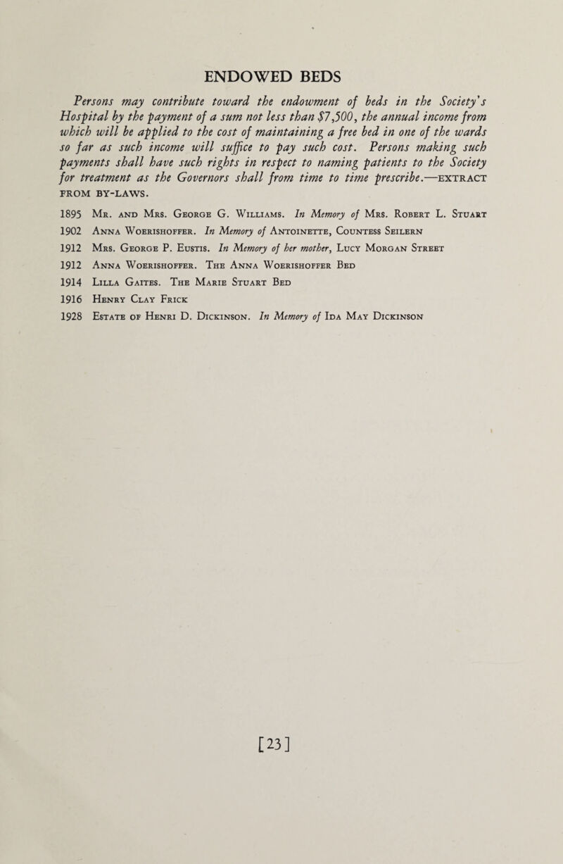 ENDOWED BEDS Persons may contribute toward the endowment of beds in the Society s Hospital by the payment of a sum not less than $7,500, the annual income from which will be applied to the cost of maintaining a free bed in one of the wards so far as such income will suffice to pay such cost. Persons making such payments shall have such rights in respect to naming patients to the Society for treatment as the Governors shall from time to time prescribe.—extract FROM BY-LAWS. 1895 Mr. and Mrs. George G. Williams. In Memory of Mrs. Robert L. Stuart 1902 Anna Woerishoffer. In Memory of Antoinette, Countess Seilern 1912 Mrs. George P. Eustis. In Memory of her mother, Lucy Morgan Street 1912 Anna Woerishoffer. The Anna Woerishoffer Bed 1914 Lilla Gaites. The Marie Stuart Bed 1916 Henry Clay Frick 1928 Estate of Henri D. Dickinson. In Memory of Ida May Dickinson [23]