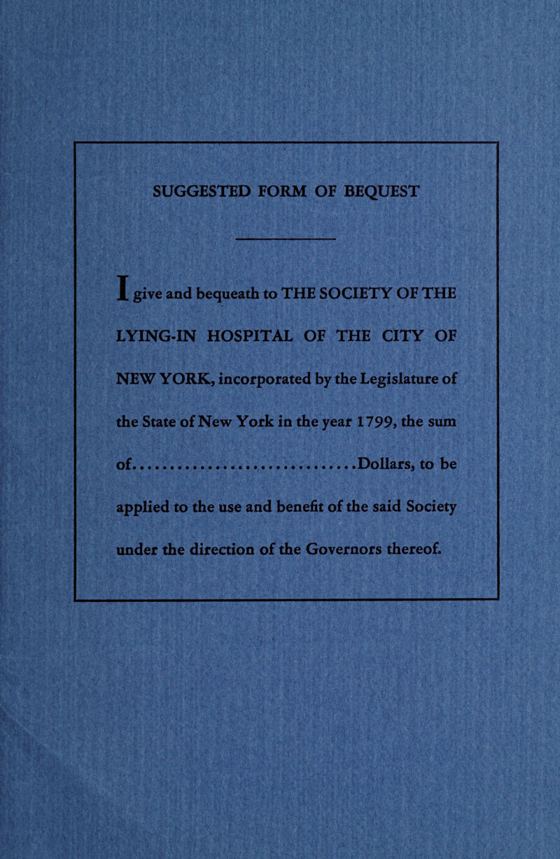 SUGGESTED FORM OF BEQUEST I give and bequeath to THE SOCIETY OF THE LYING-IN HOSPITAL OF THE CITY OF NEW YORK, incorporated by the Legislature of the State of New York in the year 1799, the sum of.Dollars, to be applied to the use and benefit of the said Society under the direction of the Governors thereof.