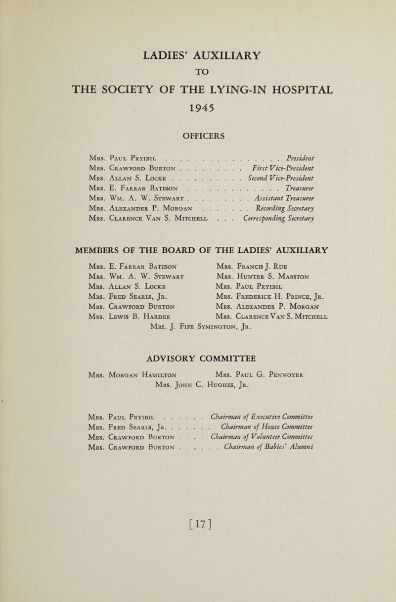 TO THE SOCIETY OF THE LYING-IN HOSPITAL 1945 OFFICERS Mrs. Paul Pryibil.President Mrs. Crawford Burton. First Vice-President Mrs. Allan S. Locke.Second Vice-President Mrs. E. Farrar Bateson.Treasurer Mrs. Wm. A. W. Stewart.Assistant Treasurer Mrs. Alexander P. Morgan .Recording Secretary Mrs. Clarence Van S. Mitchell . . . Corresponding Secretary MEMBERS OF THE BOARD OF THE LADIES’ AUXILIARY Mrs. E. Farrar Bateson Mrs. Wm. A. W. Stewart Mrs. Allan S. Locke Mrs. Fred Searls, Jr. Mrs. Crawford Burton Mrs. Lewis B. Harder Mrs. Francis J. Rue Mrs. Hunter S. Marston Mrs. Paul Pryibil Mrs. Frederick H. Prince, Jr. Mrs. Alexander P. Morgan Mrs . Clarence Van S. Mitchell Mrs. J. Fife Symington, Jr. ADVISORY COMMITTEE Mrs. Morgan Hamilton Mrs. Paul G. Pennoyer Mrs. John C. Hughes, Jr. Mrs. Paul Pryibil.Chairman of Executive Committee Mrs. Fred Searls, Jr. Chairman of House Committee Mrs. Crawford Burton .... Chairman of Volunteer Committee Mrs. Crawford Burton.Chairman of Babies' Alumni [17]