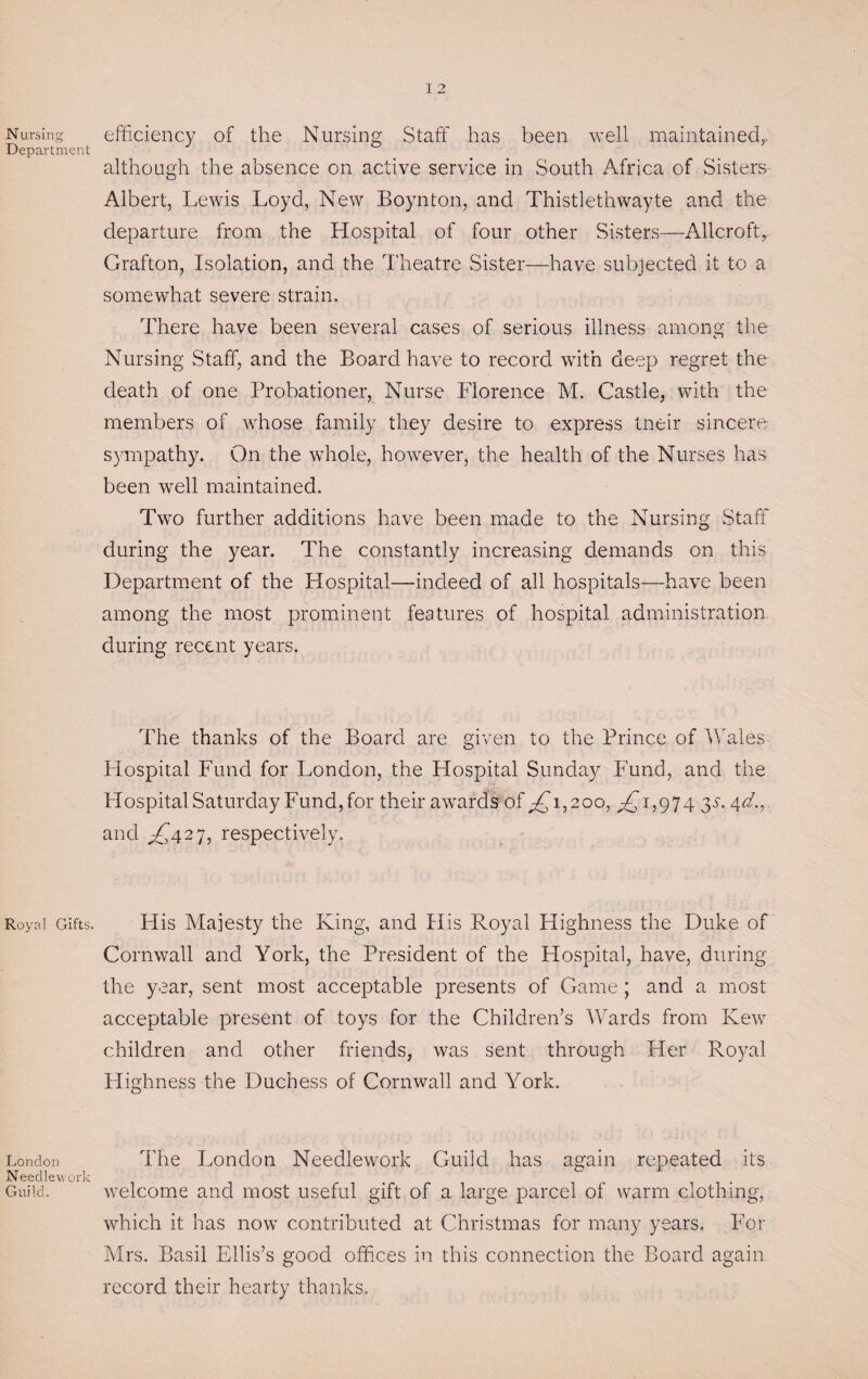 Nursing Department Royal Gifts. London Needlework Guild. efficiency of the Nursing Staff has been well maintained, although the absence on active service in South Africa of Sisters Albert, Lewis Loyd, New Boynton, and Thistlethwayte and the departure from the Hospital of four other Sisters—Allcroft.,, Grafton, Isolation, and the Theatre Sister—have subjected it to a somewhat severe strain. There have been several cases of serious illness among the Nursing Staff, and the Board have to record with deep regret the death of one Probationer, Nurse Florence M. Castle, with the members of whose family they desire to express tneir sincere sympathy. On the whole, however, the health of the Nurses has been well maintained. Two further additions have been made to the Nursing Staff during the year. The constantly increasing demands on this Department of the Hospital—indeed of all hospitals—have been among the most prominent features of hospital administration during recent years. The thanks of the Board are given to the Prince of Wales Hospital Fund for London, the Hospital Sunday Fund, and the Hospital Saturday Fund,for their awards of Ai32oo, ^1,974 y, 4 d.,. and ^£427, respectively. His Majesty the King, and Plis Royal Highness the Duke of Cornwall and York, the President of the Hospital, have, during the year, sent most acceptable presents of Game; and a most acceptable present of toys for the Children’s Wards from Kew children and other friends, was sent through Her Royal Highness the Duchess of Cornwall and York. The London Needlework Guild has again repeated its welcome and most useful gift of a large parcel of warm clothing, which it has now contributed at Christmas for many years. For Mrs. Basil Ellis’s good offices in this connection the Board again record their hearty thanks.