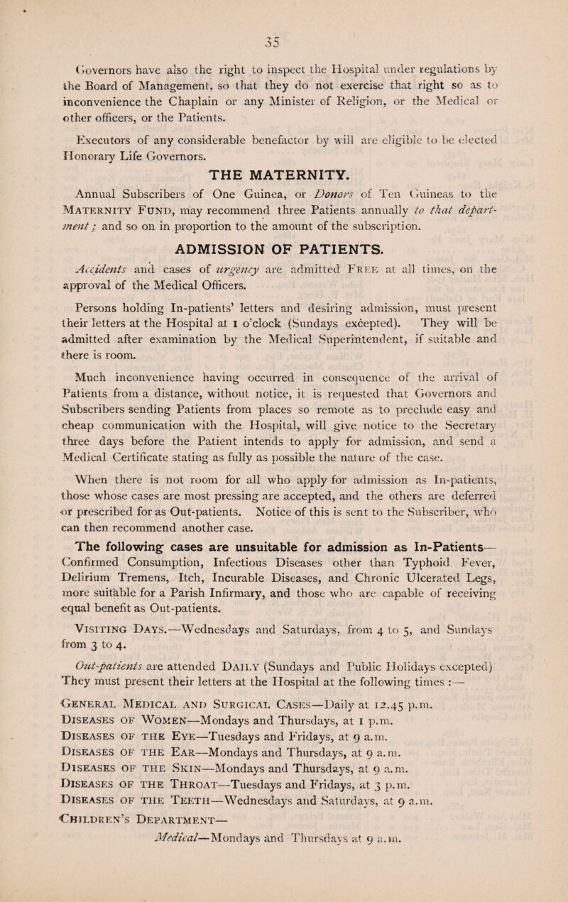 Governors have also the right to inspect the Hospital under regulations by ihe Board of Management, so that they do not exercise that right so as to inconvenience the Chaplain or any Minister of Religion, or the Medical or other officers, or the Patients. Executors of any considerable benefactor by will are eligible to be elected Honorary Life Governors. THE MATERNITY. Annual Subscribers of One Guinea, or Donors of Ten Guineas to the Maternity Fund, may recommend three Patients annually to that depart¬ ment ; and so on in proportion to the amount of the subscription. ADMISSION OF PATIENTS. i Accidents and cases of urgency are admitted Free at all times, on the approval of the Medical Officers. Persons holding In-patients’ letters and desiring admission, must present their letters at the Hospital at i o’clock (Sundays excepted). They will be admitted after examination by the Medical Superintendent, if suitable and there is room. Much inconvenience having occurred in consequence of the arrival of Patients from a distance, without notice, it is requested that Governors and Subscribers sending Patients from places so remote as to preclude easy and cheap communication with the Hospital, will give notice to the Secretary three days before the Patient intends to apply for admission, and send a Medical Certificate stating as fully as possible the nature of the case. When there is not room for all who apply for admission as In-patients, those whose cases are most pressing are accepted, and the others are deferred ■or prescribed for as Out-patients. Notice of this is sent to the Subscriber, who can then recommend another case. The following- cases are unsuitable for admission as In-Patients— Confirmed Consumption, Infectious Diseases other than Typhoid Fever, Delirium Tremens, Itch, Incurable Diseases, and Chronic Ulcerated Legs, more suitable for a Parish Infirmary, and those who are capable of receiving equal benefit as Out-patients. Visiting Days.—Wednesdays and Saturdays, from 4 to 5, and Sundays from 3 to 4. Out-patients are attended Daily (Sundays and Public Holidays excepted) They must present their letters at the Hospital at the following times :— General Medical and Surgical Cases—Daily at 12.45 P-m- Diseases of Women—Mondays and Thursdays, at 1 p.m. Diseases of the Eye—Tuesdays and Fridays, at 9 a.m. Diseases of the Ear—Mondays and Thursdays, at 9 a.m. Diseases of the Skin—Mondays and Thursdays, at 9 a.m. Diseases of the Throat—Tuesdays and Fridays, at 3 p.m. Diseases of the Teeth—Wednesdays and Saturdays, at 9 a.m. Children’s Department— Medical—Mondays and Thursdays at 9 a.m.