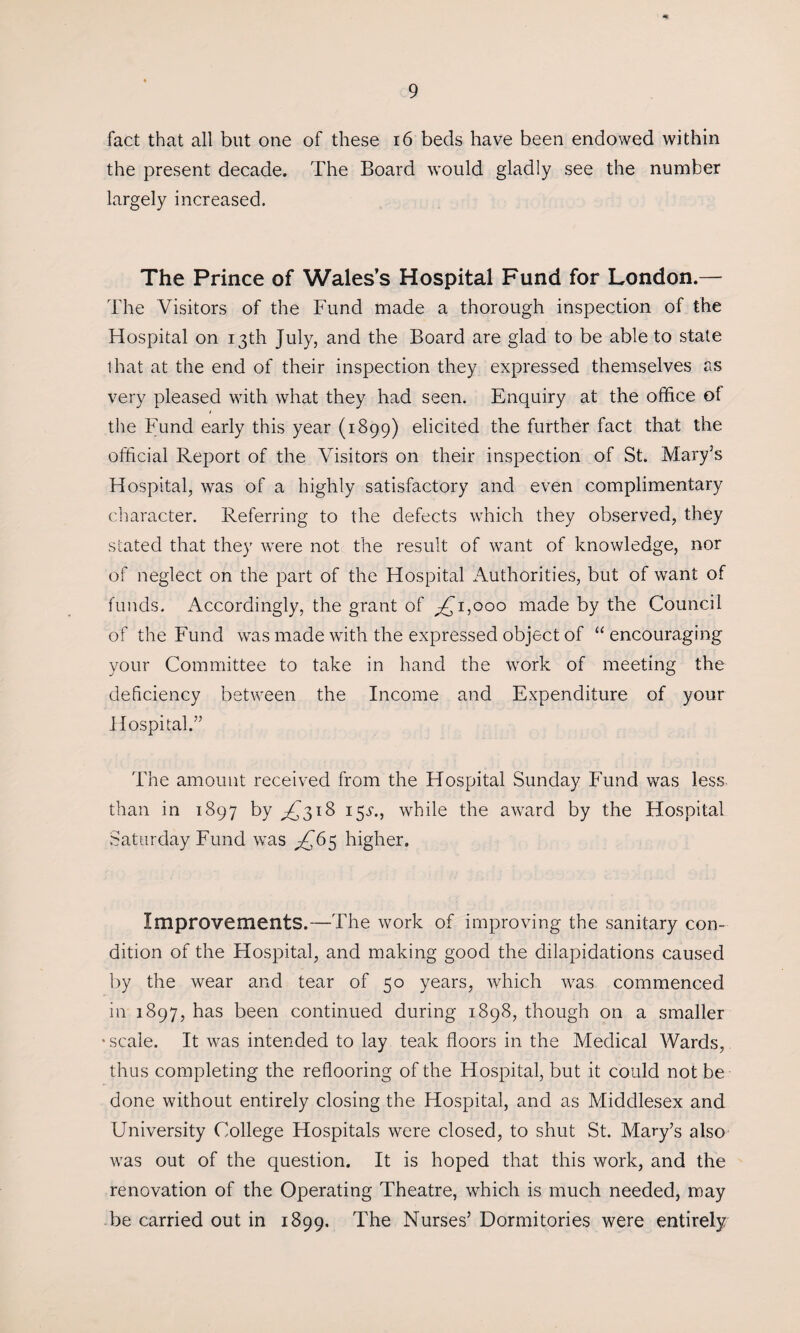 9 fact that all but one of these 16 beds have been endowed within the present decade. The Board would gladly see the number largely increased. The Prince of Wales’s Hospital Fund for London.— The Visitors of the Fund made a thorough inspection of the Hospital on 13th July, and the Board are glad to be able to state that at the end of their inspection they expressed themselves as very pleased with what they had seen. Enquiry at the office of j the Fund early this year (1899) elicited the further fact that the official Report of the Visitors on their inspection of St. Mary’s Hospital, was of a highly satisfactory and even complimentary character. Referring to the defects which they observed, they stated that they were not the result of want of knowledge, nor of neglect on the part of the Hospital Authorities, but of want of funds. Accordingly, the grant of ^1,000 made by the Council of the Fund was made with the expressed object of “ encouraging your Committee to take in hand the work of meeting the deficiency between the Income and Expenditure of your Hospital.” The amount received from the Hospital Sunday Fund was less than in 1897 by ^£318 15^., while the award by the Hospital Saturday Fund was ^65 higher. Improvements.—The work of improving the sanitary con¬ dition of the Hospital, and making good the dilapidations caused by the wear and tear of 50 years, which v7as commenced in 1897, has been continued during 1898, though on a smaller •scale. It wras intended to lay teak floors in the Medical Wards, thus completing the reflooring of the Hospital, but it could not be done without entirely closing the Hospital, and as Middlesex and University College Hospitals were closed, to shut St. Mary’s also was out of the question. It is hoped that this work, and the renovation of the Operating Theatre, which is much needed, may be carried out in 1899. The Nurses’ Dormitories were entirely