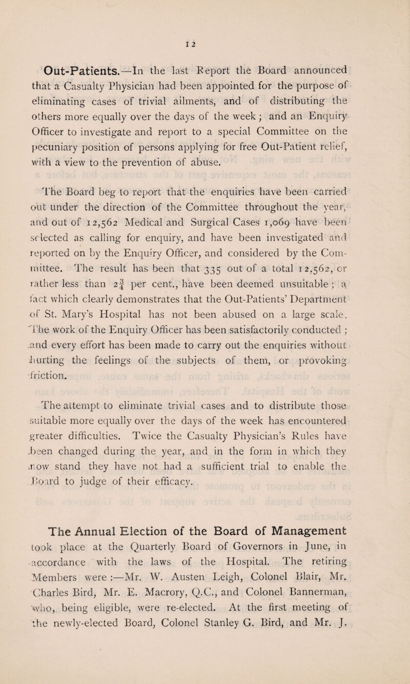 Out-Patients.—In the last Report the Board announced that a Casualty Physician had been appointed for the purpose of eliminating cases of trivial ailments, and of distributing the others more equally over the days of the week; and an Enquiry Officer to investigate a,nd report to a special Committee on the pecuniary position of persons applying for free Out-Patient rebel, with a view to the prevention of abuse. The Board beg to report that the enquiries have been carried out under the direction of the Committee throughout the year, and out of 12,562 Medical and Surgical Cases 1,069 have been selected as calling for enquiry, and have been investigated and reported on by the Enquiry Officer, and considered by the Com¬ mittee. The result has been that 335 out of a total 12,562, or ratlmr less than 2 J per cent., have been deemed unsuitable ; a fact which clearly demonstrates that the Out-Patients’ Department of St. Mary’s Hospital has not been abused on a large scale. The work of the Enquiry Officer has been satisfactorily conducted ; .and every effort has been made to carry out the enquiries without hurting the feelings of the subjects of them, or provoking -friction. The attempt to eliminate trivial cases and to distribute those suitable more equally over the days of the week has encountered greater difficulties. Twice the Casualty Physician’s Rules have .been changed during the year, and in the form in which they mow stand they have not had a sufficient trial to enable the Board to judge of their efficacy. The Annual Election of the Board of Management took place at the Quarterly Board of Governors in June, in • accordance with the laws of the Hospital. The retiring Members were :—Mr. W. Austen Leigh, Colonel Blair, Mr. Charles Bird, Mr. E. Macrory, Q.C., and Colonel Bannerman, 'who, being eligible, were re-elected. At the first meeting of the newly-elected Board, Colonel Stanley G. Bird, and Mr. J.