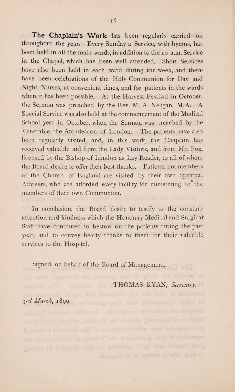 throughout the year. Every Sunday a Service, with hymns, has been held in all the main wards, in addition to the io a.m. Service in the Chapel, which has been well attended. Short Services have also been held in each ward during the week, and there have been celebrations of the Holy Communion for Day and Night Nurses, at convenient times, and for patients in the wards when it has been possible. At the Harvest Festival in October, the Sermon was preached by the Rev. M. A. Neligan, M.A. A Special Service was also held at the commencement of the Medical School year in October, when the Sermon was preached by the Venerable the Archdeacon of London. The patients have also, been regularly visited, and, in this work, the Chaplain has received valuable aid from the Lady Visitors, and from Mr. Fox, licensed by the Bishop of London as Lay Reader, to all of whom the Board desire to offer their best thanks. Patients not members of the Church of England are visited by their own Spiritual Advisers, who are afforded every facility for ministering to* the members of their own Communion. In conclusion, the Board desire to testify to the constant: attention and kindness which the Honorary Medical and Surgical Staff have continued to bestow on the patients during the past: year, and to convey hearty thanks to them for their valuable: services to the Hospital. Signed, on behalf of the Board of Management, THOMAS RYAN, Secretary 3rd March, 1899.