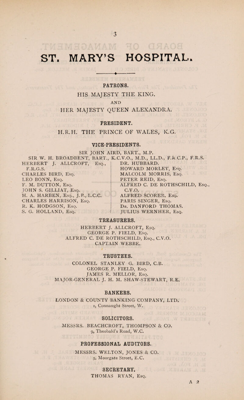 ST. MARY’S HOSPITAL. -+- PATEONS. HIS MAJESTY THE KING. AND HER MAJESTY QUEEN ALEXANDRA. PRESIDENT. H.R.H. THE PRINCE OF WALES, K.G. VICE-PRESIDENTS. SIR JOHN AIRD, BART., M.P. SIR W. H. BROADBENT, BART., HERBERT J. ALLCROFT, Esq., F.R.G.S. CHARLES BIRD, Esq. LEO BONN, Esq. F. M. DUTTON, Esq. JOHN S. GILLIAT, Esq. H. A. HARBEN, Esq., J.P.,L.C.C. CHARLES HARRISON, Esq. R. K. HODGSON, Esq. S. G. HOLLAND, Esq. K.C.V.O., M.D., LL.D., F.R.C.P., F.R.S. DR. HUBBARD. HOWARD MORLEY, E^q. MALCOLM MORRIS, Esq. PETER REID, Esq. ALFRED C. DE ROTHSCHILD, Esq., C.V.O. ALFRED SCORER, Esq. PARIS SINGER, Esq. Dr. DANFORD THOMAS. JULIUS WERNHER, Esq. TREASURERS. HERBERT J. ALLCROFT, Esq. GEORGE P. FIELD, Esq. ALFRED C. DE ROTHSCHILD, Esq., C.V.O. CAPTAIN WEBBE. TRUSTEES. COLONEL STANLEY G. BIRD, C.B. GEORGE P. FIELD, Esq. JAMES R. MELLOR, Esq. MAJOR-GENERAL J. H. M. SHAW-STEWART, R.E. BANKERS. LONDON & COUNTY BANKING COMPANY, LTD. i, Connaught Street, W. SOLICITORS. MESSRS. BEACHCROFT, THOMPSON & CO. 9, Theobald’s Road, W.C. PROFESSIONAL AUDITORS. MESSRS. WELTON, JONES & CO. 5, Moorgate Street, E.C. SECRETARY. THOMAS RYAN, Esq. A 2