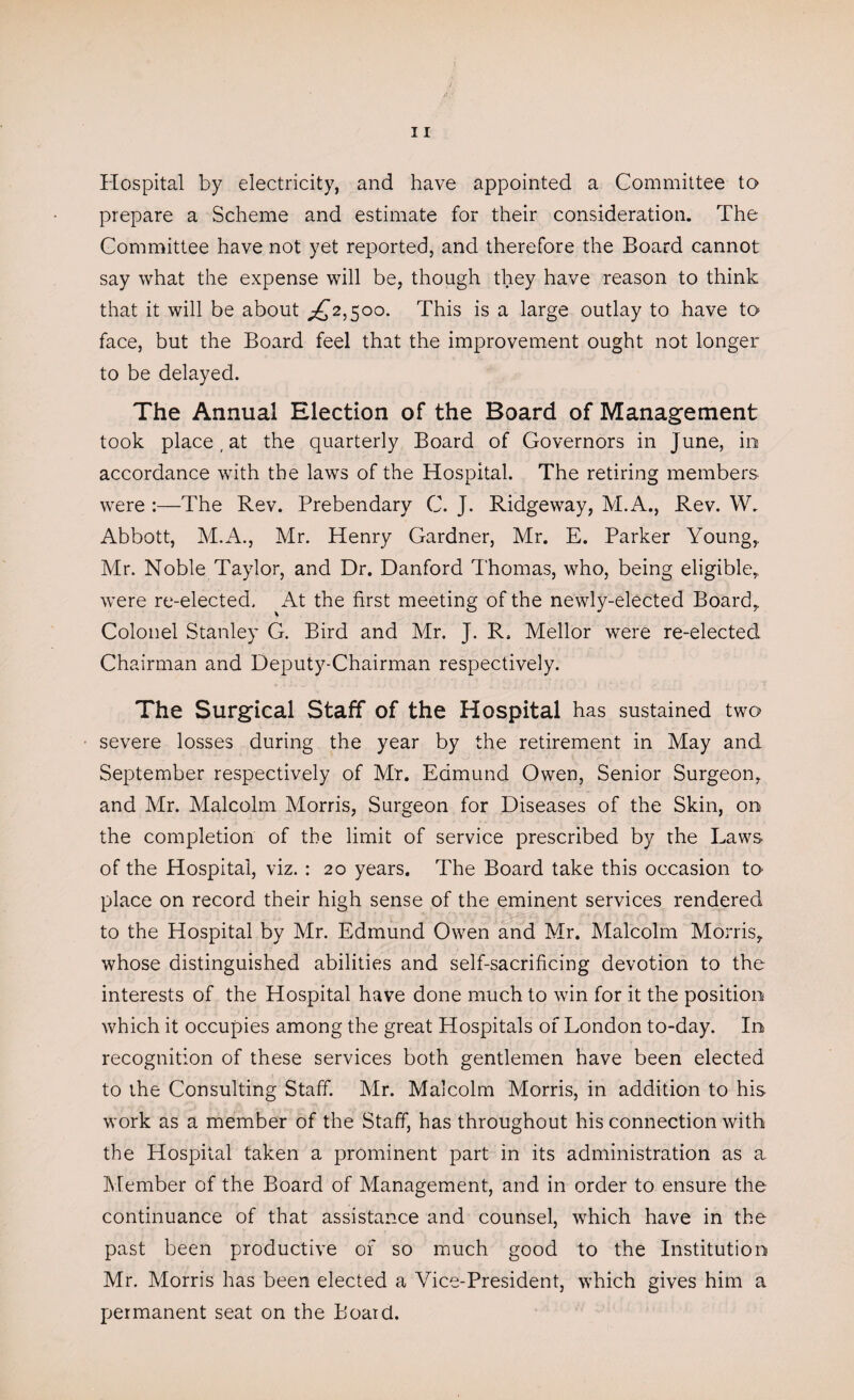 Hospital by electricity, and have appointed a Committee to prepare a Scheme and estimate for their consideration. The Committee have not yet reported, and therefore the Board cannot say what the expense will be, though they have reason to think that it will be about ^2,500. This is a large outlay to have to face, but the Board feel that the improvement ought not longer to be delayed. The Annual Election of the Board of Management took place, at the quarterly Board of Governors in June, in accordance with the laws of the Hospital. The retiring members were :—The Rev. Prebendary C. J. Ridgeway, M.A., Rev. W. Abbott, M.A., Mr. Henry Gardner, Mr. E. Parker Young,. Mr. Noble Taylor, and Dr. Danford Thomas, who, being eligible* were re-elected. At the first meeting of the newly-elected Board, Colonel Stanley G. Bird and Mr. J. R, Mellor were re-elected Chairman and Deputy-Chairman respectively. The Surgical Staff of the Hospital has sustained two severe losses during the year by the retirement in May and September respectively of Mr. Edmund Owen, Senior Surgeon, and Mr. Malcolm Morris, Surgeon for Diseases of the Skin, on the completion of the limit of service prescribed by the Laws of the Hospital, viz. : 20 years. The Board take this occasion to place on record their high sense of the eminent services rendered to the Hospital by Mr. Edmund Owen and Mr. Malcolm Morris, whose distinguished abilities and self-sacrificing devotion to the interests of the Hospital have done much to win for it the position which it occupies among the great Hospitals of London to-day. In recognition of these services both gentlemen have been elected to the Consulting Staff. Mr. Malcolm Morris, in addition to his work as a member of the Staff, has throughout his connection with the Hospital taken a prominent part in its administration as a Member of the Board of Management, and in order to ensure the continuance of that assistance and counsel, which have in the past been productive of so much good to the Institution Mr. Morris has been elected a Vice-President, which gives him a permanent seat on the Board.