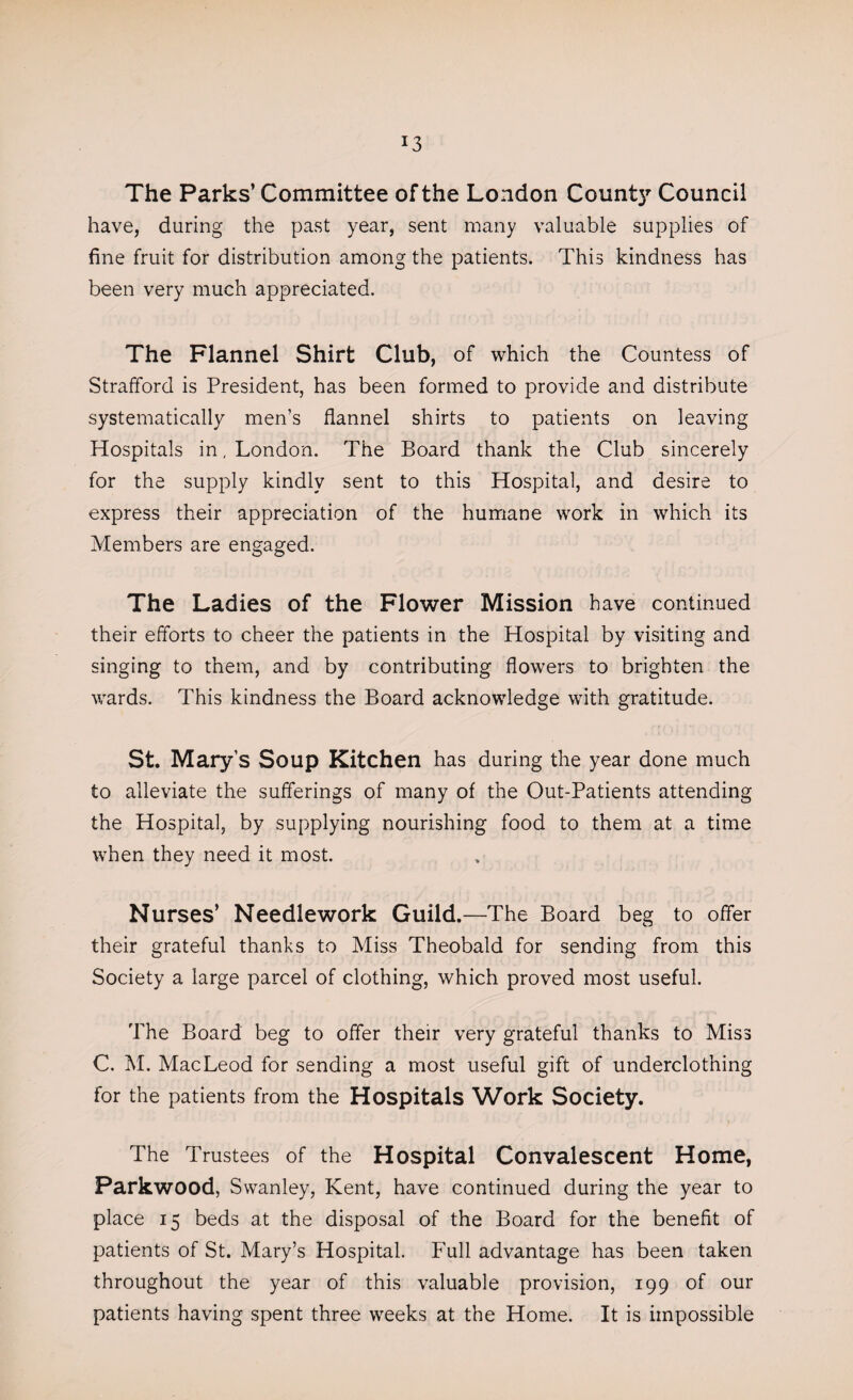 J3 The Parks’ Committee of the London County Council have, during the past year, sent many valuable supplies of fine fruit for distribution among the patients. This kindness has been very much appreciated. The Flannel Shirt Club, of which the Countess of Strafford is President, has been formed to provide and distribute systematically men’s flannel shirts to patients on leaving Hospitals in, London. The Board thank the Club sincerely for the supply kindly sent to this Hospital, and desire to express their appreciation of the humane work in which its Members are engaged. The Ladies of the Flower Mission have continued their efforts to cheer the patients in the Hospital by visiting and singing to them, and by contributing flowers to brighten the wards. This kindness the Board acknowledge with gratitude. St. Mary’s Soup Kitchen has during the year done much to alleviate the sufferings of many of the Out-Patients attending the Hospital, by supplying nourishing food to them at a time when they need it most. Nurses’ Needlework Guild.—The Board beg to offer their grateful thanks to Miss Theobald for sending from this Society a large parcel of clothing, which proved most useful. The Board beg to offer their very grateful thanks to Miss C. M. MacLeod for sending a most useful gift of underclothing for the patients from the Hospitals Work Society. The Trustees of the Hospital Convalescent Home, Parkwood, Swanley, Kent, have continued during the year to place 15 beds at the disposal of the Board for the benefit of patients of St. Mary’s Hospital. Full advantage has been taken throughout the year of this valuable provision, 199 of our patients having spent three weeks at the Home. It is impossible