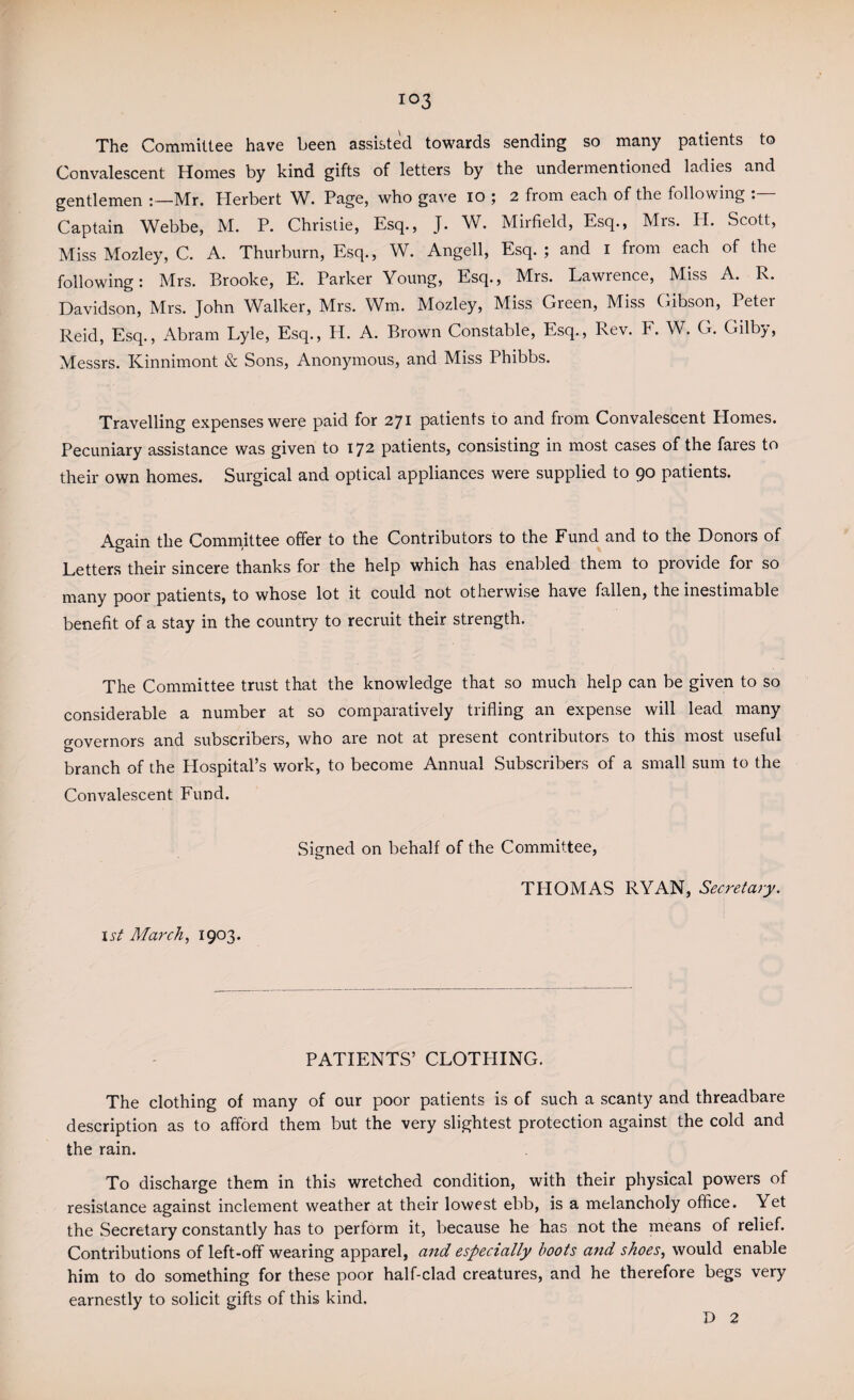 103 The Committee have been assisted towards sending so many patients to Convalescent Homes by kind gifts of letters by the undermentioned ladies and gentlemen Mr. Herbert W. Page, who gave io ; 2 from each of the following Captain Webbe, M. P. Christie, Esq., J. W. Mirfield, Esq., Mrs. H. Scott, Miss Mozley, C. A. Thurburn, Esq., W. Angell, Esq. ; and 1 from each of the following: Mrs. Brooke, E. Parker Young, Esq., Mrs. Lawrence, Miss A. R. Davidson, Mrs. John Walker, Mrs. Wm. Mozley, Miss Green, Miss Gibson, Peter Reid, Esq., Abram Lyle, Esq., H. A. Brown Constable, Esq., Rev. F. W. G. Gilby, Messrs. Kinnimont & Sons, Anonymous, and Miss Phibbs. Travelling expenses were paid for 271 patients to and from Convalescent Homes. Pecuniary assistance was given to 172 patients, consisting in most cases of the fares to their own homes. Surgical and optical appliances were supplied to 90 patients. Again the Committee offer to the Contributors to the Fund and to the Donors of Letters their sincere thanks for the help which has enabled them to provide for so many poor patients, to whose lot it could not otherwise have fallen, the inestimable benefit of a stay in the country to recruit their strength. The Committee trust that the knowledge that so much help can be given to so considerable a number at so comparatively trifling an expense will lead many governors and subscribers, who are not at present contributors to this most useful branch of the Hospital’s work, to become Annual Subscribers of a small sum to the Convalescent Fund. Signed on behalf of the Committee, TPIOMAS RYAN, Secretary. 1st March, 1903. PATIENTS’ CLOTHING. The clothing of many of our poor patients is of such a scanty and threadbare description as to afford them but the very slightest protection against the cold and the rain. To discharge them in this wretched condition, with their physical powers of resistance against inclement weather at their lowest ebb, is a melancholy office. Yet the Secretary constantly has to perform it, because he has not the means of relief. Contributions of left-off wearing apparel, and especially boots and shoes, would enable him to do something for these poor half-clad creatures, and he therefore begs very earnestly to solicit gifts of this kind.