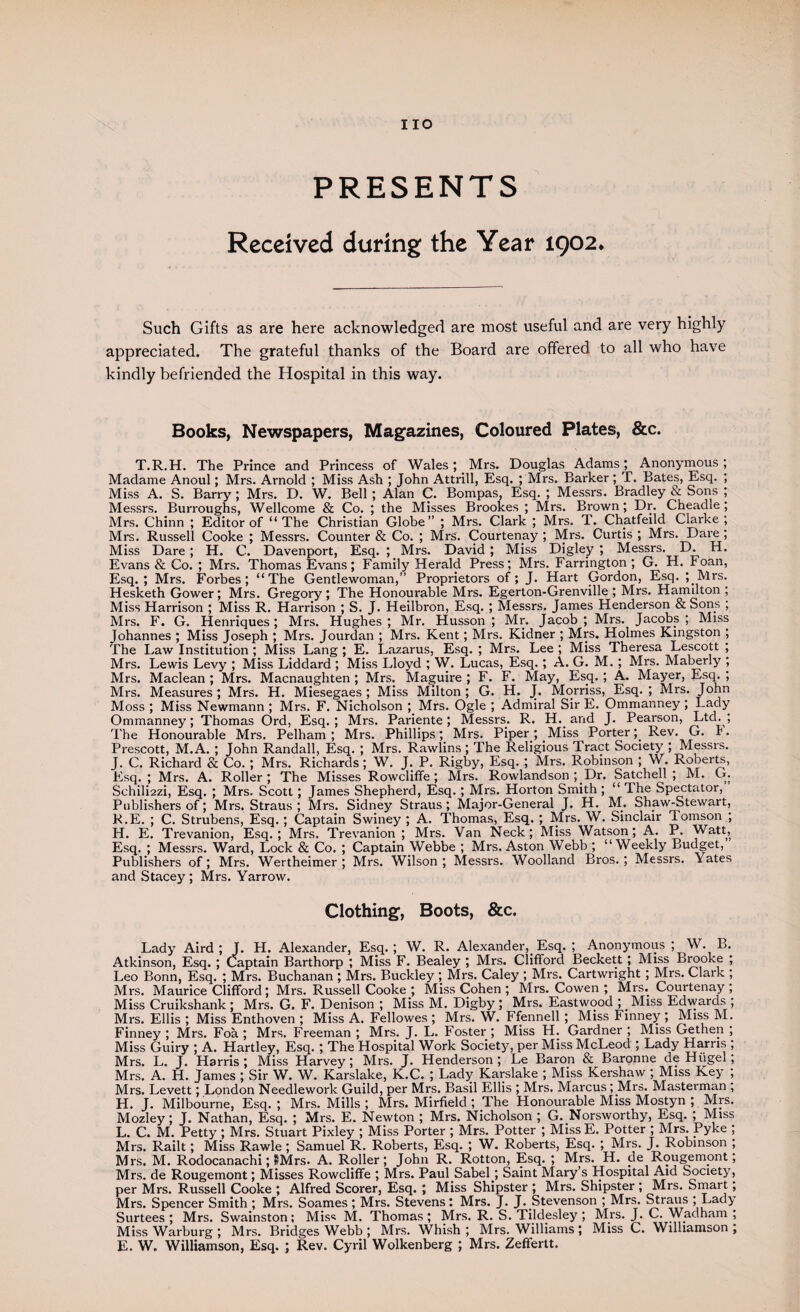 PRESENTS Received during the Year 1902. Such Gifts as are here acknowledged are most useful and are very highly appreciated. The grateful thanks of the Board are offered to all who have kindly befriended the Hospital in this way. Books, Newspapers, Magazines, Coloured Plates, &c. T.R.H. The Prince and Princess of Wales; Mrs. Douglas Adams; Anonymous ; Madame Anoul; Mrs. Arnold ; Miss Ash ; John Attrill, Esq. ; Mrs. Barker ; T. Bates, Esq. ; Miss A. S. Barry ; Mrs. D. W. Bell ; Alan C. Bompas, Esq. ; Messrs. Bradley & Sons ; Messrs. Burroughs, Wellcome & Co. ; the Misses Brookes ; Mrs. Brown; Dr. Cheadle ; Mrs. Chinn ; Editor of “The Christian Globe” ; Mrs. Clark ; Mrs. T. Chatfeild Clarke; Mrs. Russell Cooke ; Messrs. Counter & Co. ; Mrs. Courtenay ; Mrs. Curtis ; Mrs. Dare ; Miss Dare ; H. C. Davenport, Esq. ; Mrs. David ; Miss Digley ; Messrs. D. H. Evans & Co. ; Mrs. Thomas Evans; Family Herald Press; Mrs. Farrington; G. H. Foan, Esq.; Mrs. Forbes; “The Gentlewoman,” Proprietors of; J. Hart Gordon, Esq. ; Mrs. Hesketh Gower; Mrs. Gregory ; The Honourable Mrs. Egerton-Grenville ; Mrs. Hamilton ; Miss Harrison ; Miss R. Harrison ; S. J. Heilbron, Esq. ; Messrs. James Henderson & Sons ; Mrs. F. G. Henriques ; Mrs. Hughes ; Mr. Husson ; Mr. Jacob ; Mrs. Jacobs ; Miss Johannes ; Miss Joseph ; Mrs. Jourdan ; Mrs. Kent; Mrs. Kidner ; Mrs. Holmes Kingston ; The Law Institution ; Miss Lang ; E. Lazarus, Esq. ; Mrs. Lee ; Miss Theresa Lescott ; Mrs. Lewis Levy ; Miss Liddard ; Miss Lloyd ; W. Lucas, Esq. ; A. G. M. ; Mrs. Maberly ; Mrs. Maclean; Mrs. Macnaughten ; Mrs. Maguire; F. F. May, Esq.; A. Mayer, Esq.; Mrs. Measures ; Mrs. H. Miesegaes ; Miss Milton ; G. H. J. Morriss, Esq. ; Mrs. John Moss ; Miss Newmann ; Mrs. F. Nicholson ; Mrs. Ogle ; Admiral Sir E. Ommanney ; Lady Ommanney; Thomas Ord, Esq.; Mrs. Pariente; Messrs. R. H.. and J. Pearson, Ltd.; The Honourable Mrs. Pelham; Mrs. Phillips; Mrs. Piper ; Miss Porter; Rev. G. r. Prescott, M.A. ; John Randall, Esq. ; Mrs. Rawlins ; The Religious Tract Society ; Messrs. J. C. Richard & Co. ; Mrs. Richards; W. J. P. Rigby, Esq. ; Mrs. Robinson ; W. Roberts, Esq.; Mrs. A. Roller; The Misses Rowcliffe ; Mrs. Rowlandson ;.Dr. Satchell ; M. G. Schilmzi, Esq. ; Mrs. Scott ; James Shepherd, Esq. ; Mrs. Horton Smith; “ The Spectator, Publishers of; Mrs. Straus ; Mrs. Sidney Straus; Major-General J. H. M. Shaw-Stewart, R.E. ; C. Strubens, Esq. ; Captain Swiney ; A. Thomas, Esq. ; Mrs. W. Sinclair Tomson ; H. E. Trevanion, Esq.; Mrs. Trevanion ; Mrs. Van Neck; Miss Watson; A. P. Watt, Esq. ; Messrs. Ward, Lock & Co. ; Captain Webbe ; Mrs. Aston Webb ; “Weekly Budget, Publishers of; Mrs. Wertheimer; Mrs. Wilson; Messrs. Woolland Bros.; Messrs. rates and Stacey; Mrs. Yarrow. Clothing, Boots, &c. Lady Aird ; J. H. Alexander, Esq.; W. R. Alexander, Esq. ; Anonymous ; W. B. Atkinson, Esq. ; Captain Barthorp ; Miss F. Bealey ; Mrs. Clifford Beckett ; Miss Brooke ; Leo Bonn, Esq. ; Mrs. Buchanan ; Mrs. Buckley; Mrs. Caley ; Mrs. Cartwright ; Mrs. Clark ; Mrs. Maurice Clifford; Mrs. Russell Cooke ; Miss Cohen ; Mrs. Cowen ; Mrs. Courtenay ; Miss Cruikshank ; Mrs. G. F. Denison ; Miss M. Digby ; Mrs. Eastwood ; Miss Edwards ; Mrs. Ellis ; Miss Enthoven ; Miss A. Fellowes ; Mrs. W. Ffennell ; Miss Finney ; Miss M. Finney ; Mrs. Foa ; Mrs. Freeman ; Mrs. J. L. Foster ; Miss H. Gardner ; Miss Gethen ; Miss Guiry ; A. Hartley, Esq. ; The Hospital Work Society, per Miss McLeod ; Lady Harris ; Mrs. L. J. Harris ; Miss Harvey; Mrs. J. Henderson ; Le Baron & Baronne de Hiigel; Mrs. A. H. James ; Sir W. W. Karslake, K.C. ; Lady Karslake ; Miss Kershaw ; Miss Key ; Mrs. Levett; London Needlework Guild, per Mrs. Basil Ellis ; Mrs. Marcus; Mrs. Masterman , H. J. Milbourne, Esq. ; Mrs. Mills ; Mrs. Mirfield ; The Honourable Miss Mostyn ; Mrs. Mozley; J. Nathan, Esq. ; Mrs. E. Newton ; Mrs. Nicholson ; G. Norsworthy, Esq. ; Miss L. C. M. Petty ; Mrs. Stuart Pixley ; Miss Porter ; Mrs. Potter ; Miss E. Potter ; Mrs. Pyke ; Mrs. Railt; Miss Rawle; Samuel R. Roberts, Esq. ; W. Roberts, Esq. ; Mrs. J. Robinson ; Mrs. M. Rodocanachi; IMrs. A. Roller; John R. Rotton, Esq. ; Mrs. H. de Rougemont; Mrs. de Rougemont; Misses Rowcliffe ; Mrs. Paul Sabel; Saint Mary’s Hospital Aid Society, per Mrs. Russell Cooke ; Alfred Scorer, Esq. ; Miss Shipster ; Mrs. Shipster ; Mrs. Smart; Mrs. Spencer Smith ; Mrs. Soames ; Mrs. Stevens: Mrs. J. J. Stevenson ; Mrs. Straus ; Lady Surtees ; Mrs. Swainston; Miss M. Thomas ; Mrs. R. S. Tildesley ; Mrs. J. C. Wadham ; Miss Warburg ; Mrs. Bridges Webb ; Mrs. Whish ; Mrs. Williams ; Miss C. Williamson ; E. W. Williamson, Esq. ; Rev. Cyril Wolkenberg ; Mrs. Zeffertt.