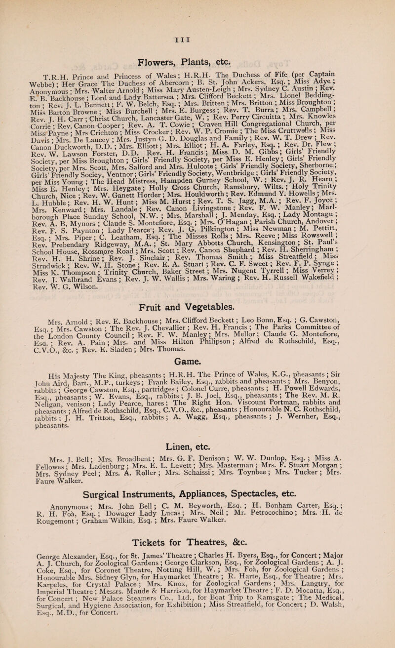 Ill Flowers, Plants, etc. T R H Prince and Princess of Wales; H.R.H. The Duchess of Fife (per Captain Webbe) • Her Grace The Duchess of Abercorn ; B. St. John Ackers, Esq. ; Miss Adye ; Anonymous ; Mrs. Walter Arnold ; Miss Mary Austen-Leigh ; Mrs. Sydney C. Austin ; Rev. E. B. Backhouse; Lord and Lady Battersea ; Mrs. Clifford Beckett ; Mrs. Lionel Bedding- ton ; Rev. J. L. Bennett; F. W. Belch, Esq. ; Mrs. Britten ; Mrs. Britton ; Miss Broughton ; Miss Barton Browne; Miss Burchell ; Mrs. E. Burgess; Rev. T. Burra; Mrs. Campbe 1 , Rev T. H. Carr ; Christ Church, Lancaster Gate, W. ; Rev. Perry Circuitta ; Mrs. Knowles Corrie • Rev. Canon Cooper; Rev. A. T. Cowie ; Craven Hill Congregational Church, per Miss' Payne ; Mrs Crichton ; Miss Crocker ; Rev. W. P. Cronue ; The Miss Cruttwalls ; Miss Davis ; Mrs. De Laucey ; Mrs. Justyn G. D. Douglas and Family ; Rev. W. T. Drew ; Rev. Canon Duckworth, D.D. ; Mrs. Elliott; Mrs. Elliot; H. A. Farley, Esq. ; Rev. Dr. Flew , Rev. W. Lawson Forster, D.D. Rev. H. Francis; Miss D. M. Gibbs; Girls f Friendly Society, per Miss Broughton ; Girls’ Friendly Society, per Miss E. Henley Girls Friendly Society, per Mrs. Scott, Mrs. Salford and Mrs. Hulcote ; Girls Friendly Society Sherborne , Girls’ Friendly Sociey, Ventnor; Girls’ Friendly Society, Wentbridge ; Girls Friendly Society, per Miss Young ; The Head Mistress, Hampden Gurney School, W. ; Rev. J. R. Hearn ; MissE. Henley; Mrs. Heygate; Holly Cross Church, Ramsbury, Wilts.; Holy Trinity Church, Nice ; Rev. W. Ganett Horder ; Mrs. Houldworth ; Rev. Edmund Y. Howells ; Mrs. L. Hubble; Rev. H. W. Hunt; Miss M. Hurst; Rev. T. S. Jagg, M.A. ; Rev. F. Joyce ; Mrs. Kenward; Mrs. Landale; Rev. Canon Livingstone; Rev. F. W. Manley; Marl¬ borough Place Sunday School, N.W. ; Mrs. Marshall; J. Menday, Esq. ; Lady Montagu, Rev A. B, Mynors ; Claude S. Montefiore, Esq. ; Mrs. O’Hagan ; Parish Church, Andover; Rev. F. S. Paynton; Lady Pearce'; Rev. J. G. Pilkington ; Miss Newman; M. Pettitt, Esq. • Mrs. Piper; C. Leatham, Esq.; The Misses Rolls; Mrs. Reeve ; Miss Rowswell; Rev. Prebendary Ridgeway, M.A. ; St. Mary Abbotts Church, Kensington ; St. Paul s School House, Rossmore Road ; Mrs. Scott ; Rev. Canon Shephard ; Rev. H. Sherringham ; Rev. H H. Shrine; Rev. J. Sinclair; Rev. Thomas Smith ; Miss Streatfield; Miss Strudwick; Rev. W. H. Stone ; Rev. E. A. Stuarl ; Rev. C. F. Sweet; Rev. F. P. Synge ; Miss K. Thompson ; Trinity Church, Baker Street ; Mrs. Nugent Tyrrell ; Miss Verrey ; Rev. J. Walbrand Evans ; Rev. J. W. Wallis ; Mrs. Waring ; Rev. H. Russell Wakefield ; Rev. W. G. Wilson. Fruit and Vegetables. Mrs Arnold ; Rev. E. Backhouse ; Mrs. Clifford Beckett; Leo Bonn, Esq. ; G. Cawston, Esq • Mrs. Cawston ; The Rev. J. Chevallier ; Rev. H. Francis ; The Parks Committee of the London County Council ; Rev. F. W. Manley; Mrs. Mellor; Claude G. Montefiore, Esq. ; Rev. A. Pain ; Mrs. and Miss Hilton Philipson ; Alfred de Rothschild, Esq., C.V.6., &c. ; Rev. E. Sladen; Mrs. Thomas. Game. His Majesty The King, pheasants ; H.R.H. The Prince of Wales, K.G., pheasants ; Sir John Aird, Bart., M.P., turkeys; Frank Bailey, Esq., rabbits and pheasants ; Mrs. Benyon, rabbits* George Cawston, Esq., partridges ; Colonel Curre, pheasants ; H. Powell Edwards, Esq., pheasants; W. Evans, Esq., rabbits; J. B. Joel, Esq., pheasants; The Rev. M. R. Neligan, venison; Lady Pearce, hares*, The Right Hon. Viscount Portman, rabbits and pheasants ; Alfred de Rothschild, Esq., C.V.O., &c., pheasants ; Honourable N. C. Rothschild, rabbits ; J. H. Tritton, Esq., rabbits ; A. Wagg, Esq., pheasants ; J. Wernher, Esq., pheasants. Linen, etc. Mrs. J. Bell; Mrs. Broadbent; Mrs. G. F. Denison ; W. W. Dunlop, Esq. ; Miss A. Fellowes; Mrs. Ladenburg ; Mrs. E. L. Levett; Mrs. Masterman ; Mrs. F. Stuart Morgan ; Mrs. Sydney Peel; Mrs. A. Roller ; Mrs. Schaissi; Mrs. Toynbee; Mrs. Tucker ; Mrs. Faure Walker. Surgical Instruments, Appliances, Spectacles, etc. Anonymous; Mrs. John Bell; C. M. Beyworth, Esq.; H. Bonham Carter, Esq.; R. H. Foa, Esq.; Dowager Lady Lucas; Mrs. Neil; Mr. Petrocochino; Mrs. :H. de Rougemont; Graham Wilkin, Esq. ; Mrs. Faure Walker. Tickets for Theatres, &c. George Alexander, Esq., for St. James’ Theatre ; Charles H. Byers, Esq., for Concert; Major A. J. Church, for Zoological Gardens ; George Clarkson, Esq., for Zoological Gardens ; A. J. Coke, Esq., for Coronet Theatre, Notting Hill, W. ; Mrs. Foa, for Zoological Gardens ; Honourable Mrs. Sidney Glyn, for Haymarket Theatre ; R. Harte, Esq., for Theatre ; Mrs. Karpeles, for Crystal Palace ; Mrs. Knox, for Zoological Gardens; Mrs. Langtry, for Imperial Theatre; Messrs. Maude & Harrison, for Haymarket Theatre ; F. D. Mocatta, Esq., for Concert ; New Palace Steamers Co., Ltd., for Boat Trip to Ramsgate; The Medical, Surgical, and Hygiene Association, for Exhibition ; Miss Streatfield, for Concert; D. Walsh, Esq., M.D., for Concert.