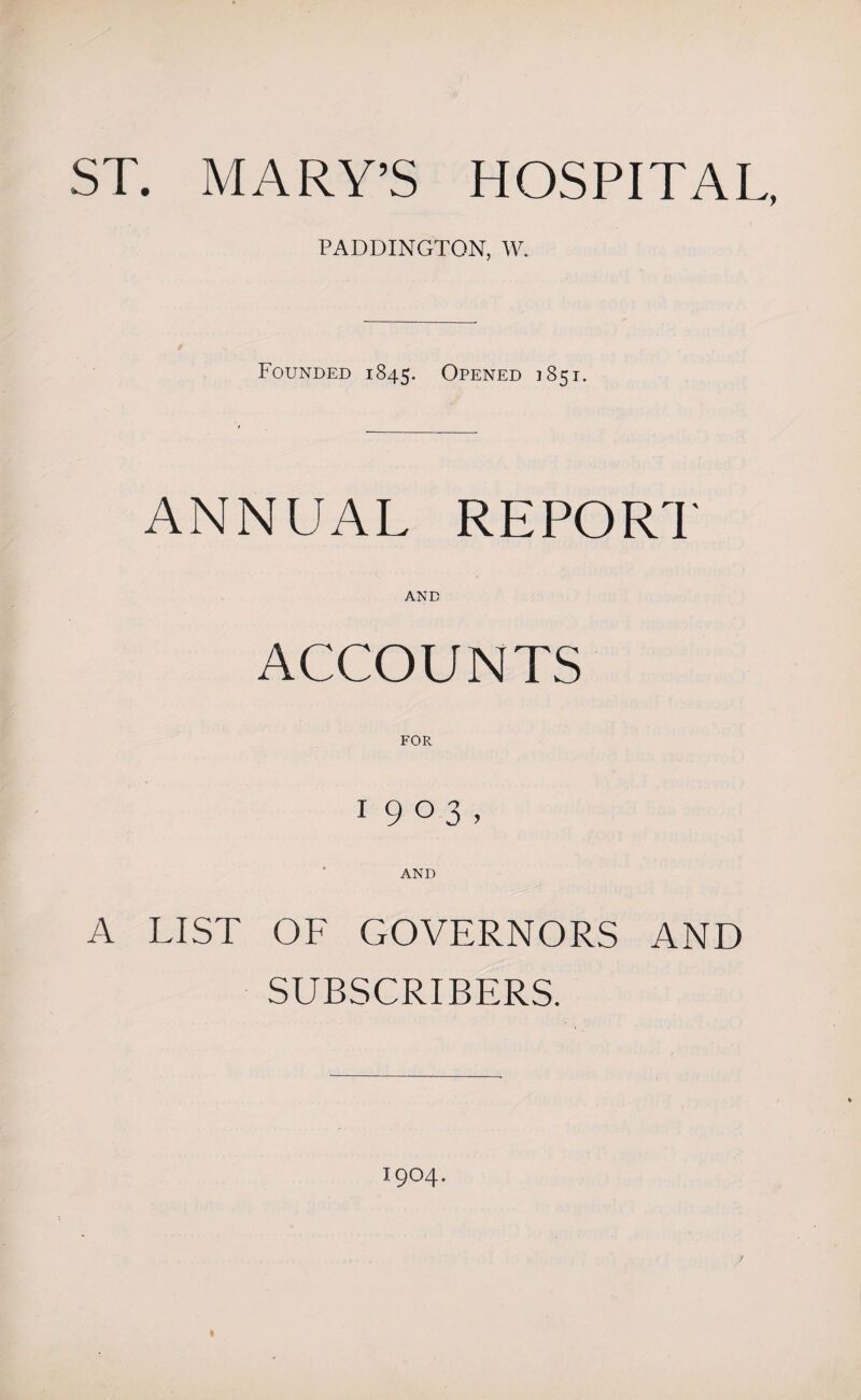 ST. MARY’S HOSPITAL, PADDINGTON, W. Founded 1845. Opened 1851. ANNUAL REPORT AND ACCOUNTS FOR I9°3» AND A LIST OF GOVERNORS AND SUBSCRIBERS. I9O4. I