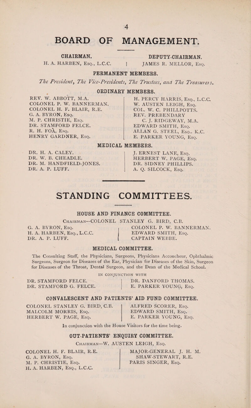 BOARD OF MANAGEMENT. CHAIRMAN. H. A. HARBEN, Esq., L.C.C. DEPUTY-CHAIRMAN. JAMES R. MELLOR, Esq. PERMANENT MEMBERS. The President, The Vice-Presidents, The Trustees, and The Treasurers. ORDINARY MEMBERS. REY. W. ABBOTT, M.A. COLONEL P. W. BANNERMAN. COLONEL H. F. BLAIR, R.E. G. A. BYRON, Esq. M. P. CHRISTIE, Esq. DR. STAMFORD FELCE. R. H. FOA, Esq. HENRY GARDNER, Esq. DR. H. A. CALEY. DR. W. B. CHEADLE. DR. M. HANDFIELD-JONES. DR. A. P. LUFF. H. PERCY HARRIS, Esq., L.C.C. W. AUSTEN LEIGH, Esq. COL. W. C. PHILLPOTTS. REV. PREBENDARY C. J. RIDGEWAY, M.A. EDWARD SMITH, Esq. AT,LAN G. STEEL, Esq.. K.C. E. PARKER YOUNG, Esq. J. ERNEST LANE, Esq. HERBERT W. PAGE, Esq. DR. SIDNEY PHILLIPS. A. Q. SILCOCK, Esq. MEDICAL MEMBERS. STANDING COMMITTEES. HOUSE AND FINANCE COMMITTEE. Chairman—COLONEL G. A. BYRON, Esq. H. A. HARBEN, Esq., L.C.C. DR. A. P. LUFF. STANLEY G. BIRD, C.B. COLONEL P. W. BANNERMAN. EDWARD SMITH, Esq. CAPTAIN WEBBE. MEDICAL COMMITTEE. The Consulting Staff, the Physicians, Surgeons, Physicians Accoucheur, Ophthalmic Surgeons, Surgeon for Diseases of the Ear, Physician for Diseases of the Skin, Surgeon for Diseases of the Throat, Dental Surgeon, and the Dean of the Medical School. IN CONJUNCTION WITH DR. STAMFORD FELCE. DR. DANFORD THOMAS. DR. STAMFORD G. FELCE. E. PARKER YOUNG, Esq. CONVALESCENT AND PATIENTS’ AID FUND COMMITTEE. COLONEL STANLEY G. BIRD, C.B. MALCOLM MORRIS, Esq. HERBERT W. PAGE, Esq. ALFRED SCORER, Esq. EDWARD SMITH, Esq. E. PARKER YOUNG, Esq. In conjunction with the House Visitors for the time being. OUT-PATIENTS’ ENQUIRY COMMITTEE. Chairman—W. AUSTEN LEIGH, Esq. COLONEL H. F. BLAIR, R.E. G. A. BYRON, Esq. M. P. CHRISTIE, Esq. H. A. HARBEN, Esq., L.C.C. MAJOR-GENERAL J. H. M. SHAW-STEWART, R.E. PARIS SINGER, Esq.