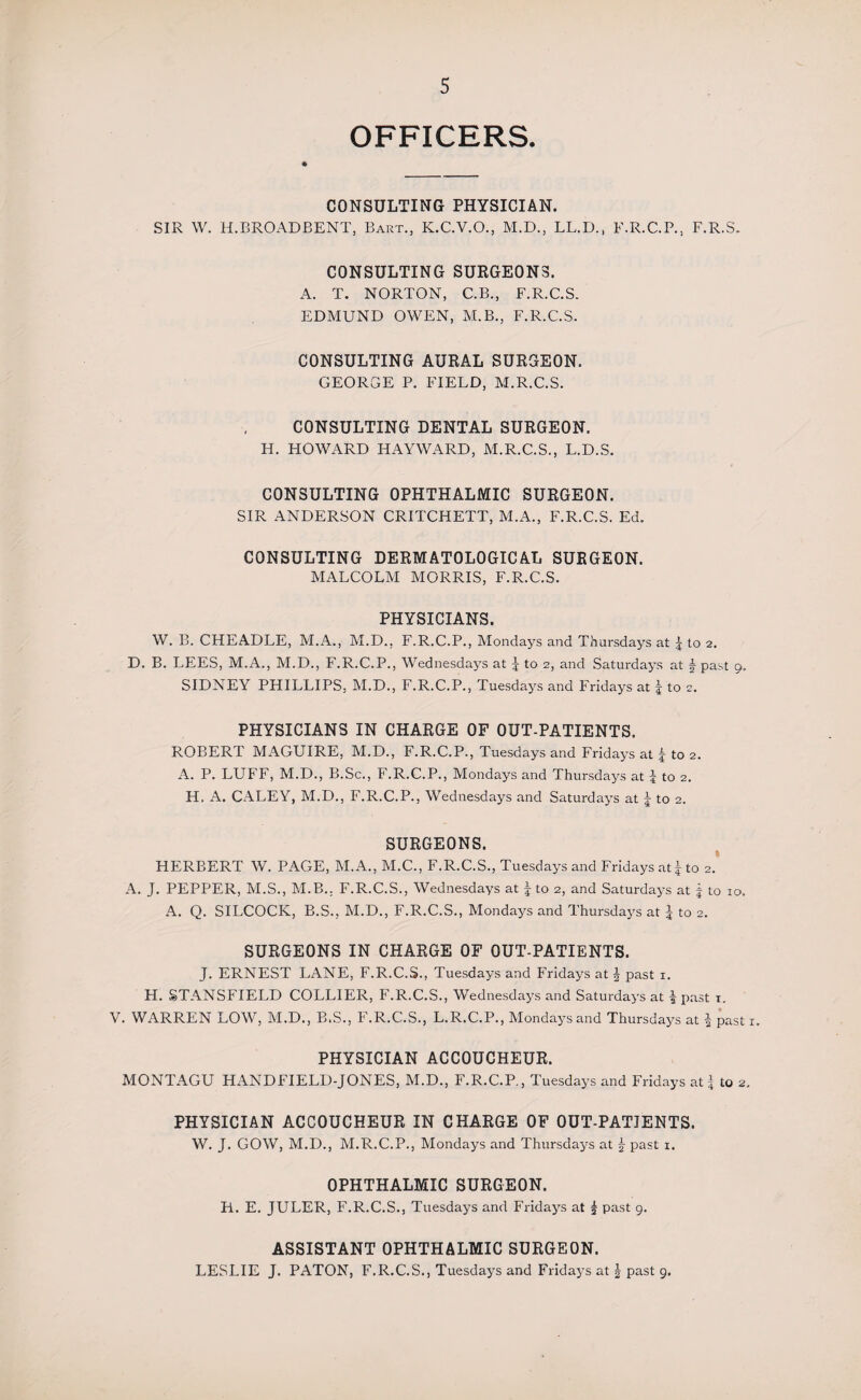 OFFICERS. CONSULTING PHYSICIAN. SIR W. H.BROADBENT, Bart., K.C.V.O., M.D., LL.D., F.R.C.P., F.R.S, CONSULTING SURGEONS. A. T. NORTON, C.B., F.R.C.S. EDMUND OWEN, M.B., F.R.C.S. CONSULTING AURAL SURGEON. GEORGE P. FIELD, M.R.C.S. CONSULTING DENTAL SURGEON. H. HOWARD IIAYWxARD, M.R.C.S., L.D.S. CONSULTING OPHTHALMIC SURGEON. SIR .ANDERSON CRITCHETT, M.A., F.R.C.S. Ed. CONSULTING DERMATOLOGICAL SURGEON. MALCOLM MORRIS, F.R.C.S. PHYSICIANS. W. B. CHEADLE, M.A., M.D., F.R.C.P., Mondays and Thursdays at | to 2. D. B. LEES, M.A., M.D., F.R.C.P., Wednesdays at J to 2, and Saturdays at \ past 9, SIDNEY PHILLIPS, M.D., F.R.C.P., Tuesdays and Fridays at \ to 2. PHYSICIANS IN CHARGE OF OUT-PATIENTS. ROBERT MAGUIRE, M.D., F.R.C.P., Tuesdays and Fridays at to 2. A. P. LUFF, M.D., B.Sc., F.R.C.P., Mondays and Thursdays at J to 2. H. A. CALEY, M.D., F.R.C.P., Wednesdays and Saturdays at 5 to 2. SURGEONS. HERBERT W. PAGE, M.A., M.C., F.R.C.S., Tuesdays and Fridays at£ to 2. A. J. PEPPER, M.S., M.B.. F.R.C.S., Wednesdays at \ to 2, and Saturdays at f to 10. A. Q. SILCOCK, B.S., M.D., F.R.C.S., Mondays and Thursdays at J to 2. SURGEONS IN CHARGE OF OUT-PATIENTS. J. ERNEST LANE, F.R.C.S., Tuesdays and Fridays at J past 1. H. STANSFIELD COLLIER, F.R.C.S., Wednesdays and Saturdays at \ past 1. V. WARREN LOW, M.D., B.S., F.R.C.S., L.R.C.P., Mondays and Thursdays at | past 1. PHYSICIAN ACCOUCHEUR. MONTAGU HANDFIELD-JONES, M.D., F.R.C.P., Tuesdays and Fridays at | to 2. PHYSICIAN ACCOUCHEUR IN CHARGE OF OUT-PATIENTS. W. J. GOW, M.D., M.R.C.P., Mondays and Thursdays at past 1. OPHTHALMIC SURGEON. H. E. JULER, F.R.C.S., Tuesdays and Fridays at £ past 9. ASSISTANT OPHTHALMIC SURGEON. LESLIE J. PATON, F.R.C.S., Tuesdays and Fridays at J past 9.