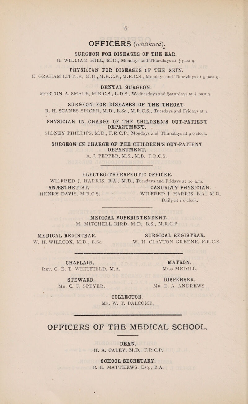 OFFICERS (continued). SURGEON FOR DISEASES OF THE EAR. G„ WILLIAM HILL, M.D., Mondays and Thursdays at J past 9. PHYSICIAN FOR DISEASES OF THE SKIN. E. GRAHAM LITTLE, M.D., M.R.C.P., M.R.C.S., Mondays and Thursdays at £ past 9. DENTAL SURGEON. MORTON A. SMALE, M.R.C.S., L.D.S., Wednesdays and Saturdays at J past 9. SURGEON FOR DISEASES OF THE THROAT. R. H. SCANES SPICER, M.D., B.Sc., M.R.C.S., Tuesdays and Fridays at 3. PHYSICIAN IN CHARGE OF THE CHILDREN’S OUT-PATIENT DEPARTMENT. SIDNEY PHILLIPS, M.D., F.R.C.P., Mondays and Thursdays at 9 o’clock. SURGEON IN CHARGE OF THE CHILDREN’S OUT-PATIENT DEPARTMENT. A. J. PEPPER, M.S., M.B., F.R.C.S. ELECTRO-THERAPEUTIC OFFICER. WILFRED J. HARRIS, B.A., M.D., Tuesdays and Fridays at 10 a.m. ANAESTHETIST. CASUALTY PHYSICIAN. HENRY DAVIS, M.R.C.S. WILFRED J. HARRIS, B.A., M.D. Daily at 1 o’clock. MEDICAL SUPERINTENDENT. M. MITCHELL BIRD, M.D., B.S., M.R.C.P. MEDICAL REGISTRAR. SURGICAL REGISTRAR. W. H. WILLCOX, M.D., B.Sc. W. H. CLAYTON GREENE, F.R.C.S. CHAPLAIN. Rev. C. E. T. WHITFIELD, M.A. STEWARD. Mr. C. F. SPEYER. MATRON. Miss MED ILL. DISPENSER. Mr. E. A. ANDREWS. COLLECTOR. Mr. W. T. BALCOMB. OFFICERS OF THE MEDICAL SCHOOL. DEAN. H. A. CALEY, M.D., F.R.C.P. SCHOOL SECRETARY. B. E. MATTHEWS, Esq., B.A. f