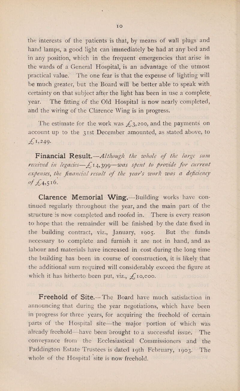 IO the interests of the patients is that, by means of wall plugs and hand lamps, a good light can immediately be had at any bed and in any position, which in the frequent emergencies that arise in the wards of a General Hospital, is an advantage of the utmost practical value. The one fear is that the expense of lighting will be much greater, but the Board will be better able to speak with certainty on that subject after the light has been in use a complete year. The fitting of the Old Hospital is now nearly completed, and the wiring of the Clarence Wing is in progress. The estimate for the work was ^3,200, and the payments on account up to the 31st December amounted, as stated above, to £1i2A9- Financial Result.—Although the ivhole of the large sum received in legacies—Tj 4,399—was spent to provide for current expenses, the financial result of the year’s work was a deficiency cf£4,5l6- Clarence Memorial Wing.—Building works have con¬ tinued regularly throughout the year, and the main part of the structure is now completed and roofed in. There is every reason to hope that the remainder will be finished by the date fixed in the building contract, viz., January, 1905. But the funds necessary to complete and furnish it are not in hand, and as labour and materials have increased in cost during the long time the building has been in course of construction, it is likely that the additional sum required will considerably exceed the figure at which it has hitherto been put, viz., fi~io,coo. Freehold of Site.— The Board have much satisfaction in announcing that during the year negotiations, which have been in progress for three years, for acquiring the freehold of certain parts of the Hospital site—the major portion of which was already freehold/—have been brought to a successful issue. The conveyance from the Ecclesiastical Commissioners and the Paddington Estate Trustees is dated 19th February, 1903. The whole of the Hospital site is now freehold.