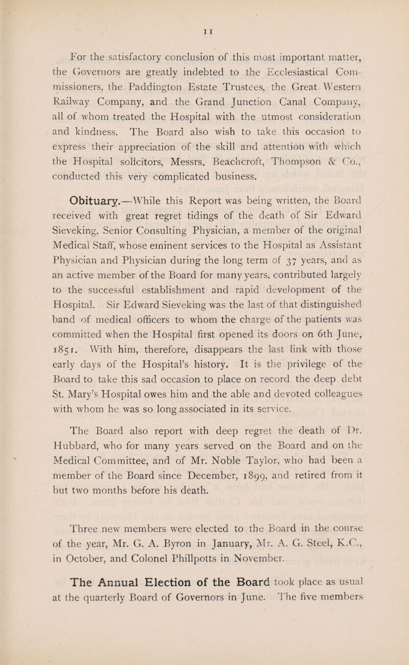 For the satisfactory conclusion of this most important matter, the Governors are greatly indebted to the Ecclesiastical Com¬ missioners, the Paddington Estate Trustees, the Great Western Railway Company, and the Grand Junction Canal Company, all of whom treated the Hospital with the utmost consideration and kindness. The Board also wish to take this occasion to express their appreciation of the skill and attention with which the Hospital solicitors, Messrs. Beachcroft, Thompson & Co., conducted this very complicated business. Obituary.—While this Report was being written, the Board received with great regret tidings of the death of Sir Edward Sieveking, Senior Consulting Physician, a member of the original Medical Staff, whose eminent services to the Hospital as Assistant Physician and Physician during the long term of 37 years, and as an active member of the Board for many years, contributed largely to the successful establishment and rapid development of the Hospital. Sir Edward Sieveking was the last of that distinguished band of medical officers to whom the charge of the patients was committed when the Hospital first opened its doors on 6th June, 1851. With him, therefore, disappears the last link with those early days of the Hospital’s history. It is the privilege of the Board to take this sad occasion to place on record the deep debt St. Mary’s Hospital owes him and the able and devoted colleagues with whom he was so long associated in its service. The Board also report with deep regret the death of Dr. Hubbard, who for many years served on the Board and on the Medical Committee, and of Mr. Noble Taylor, who had been a member of the Board since December, 1899, and retired from it but two months before his death. Three new members were elected to the Board in the course of the year, Mr. G. A. Byron in January, Mr. A. G. Steel, K.C., in October, and Colonel Phillpotts in November. The Annual Election of the Board took place as usual at the quarterly Board of Governors in June. The five members