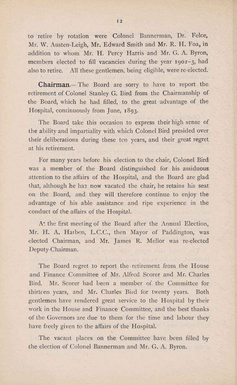 12 to retire by rotation were Colonel Bannerman, Dr. Felce, Mr. W. Austen-Leigh, Mr. Edward Smith and Mr. R. H. Foa, in addition to whom Mr. H. Percy Harris and Mr. G. A. Byron, members elected to fill vacancies during the year 1902-3, had also to retire. All these gentlemen, being eligible, were re-elected. Chairman.—The Board are sorry to have to report the retirement of Colonel Stanley G. Bird from the Chairmanship of the Board, which he had filled, to the great advantage of the Hospital, continuously from June, 1893. The Board take this occasion to express their high sense of the ability and impartiality with which Colonel Bird presided over their deliberations during these ten years, and their great regret at his retirement. For many years before his election to the chair, Colonel Bird was a member of the Board distinguished for his assiduous attention to the affairs of the Hospital, and the Board are glad that, although he has now vacated the chair, he retains his seat on the Board, and they will therefore continue to enjoy the advantage of his able assistance and ripe experience in the conduct of the affairs of the Hospital. At the first meeting of the Board after the Annual Election, Mr. H. A. Harben, L.C.C., then Mayor of Paddington, was elected Chairman, and Mr. James R. Mellor was re-elected Deputy-Chairman. The Board regret to report the retirement from the House and Finance Committee of Mr. Alfred Scorer and Mr. Charles Bird. Mr. Scorer had been a member of the Committee for thirteen years, and Mr. Charles Bird for twenty years. Both gentlemen have rendered great service to the Hospital by their work in the House and Finance Committee, and the best thanks of the Governors are due to them for the time and labour they have freely given to the affairs of the Hospital. The vacant places on the Committee have been filled by the election of Colonel Bannerman and Mr. G. A. Byron.