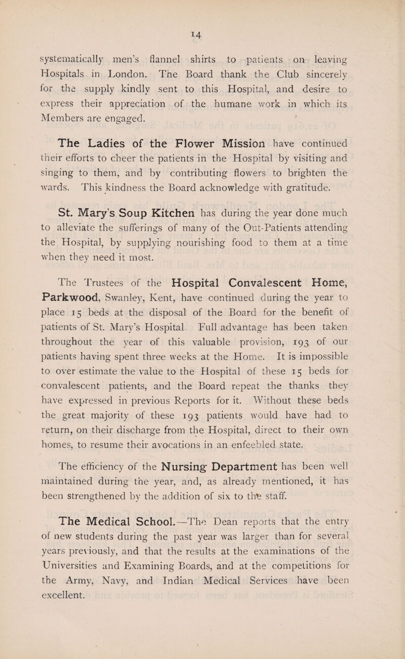 systematically men’s flannel shirts to patients on leaving Hospitals in London. The Board thank the Club sincerely for the supply kindly sent to this Hospital, and desire to express their appreciation of the humane work in which its Members are engaged. The Ladies of the Flower Mission have continued their efforts to cheer the patients in the Hospital by visiting and singing to them, and by contributing flowers to brighten the wards. This kindness the Board acknowledge with gratitude. St. Mary’s Soup Kitchen has during the year done much to alleviate the sufferings of many of the Out-Patients attending the Hospital, by supplying nourishing food to them at a time when they need it most. The Trustees of the Hospital Convalescent Home, Parkwood, Swanley, Kent, have continued during the year to place 15 beds at the disposal of the Board for the benefit of patients of St. Mary’s Hospital. Full advantage has been taken throughout the year of this valuable provision, 193 of our patients having spent three weeks at the Home. It is impossible to over estimate the value to the Hospital of these 15 beds for convalescent patients, and the Board repeat the thanks they have expressed in previous Reports for it. Without these beds the great majority of these 193 patients would have had to return, on their discharge from the Hospital, direct to their own homes, to resume their avocations in an enfeebled state. The efficiency of the Nursing* Department has been well maintained during the year, and, as already mentioned, it has been strengthened by the addition of six to the staff. The Medical School. —The Dean reports that the entry of new students during the past year was larger than for several years previously, and that the results at the examinations of the Universities and Examining Boards, and at the competitions for the Army, Navy, and Indian Medical Services have been excellent.