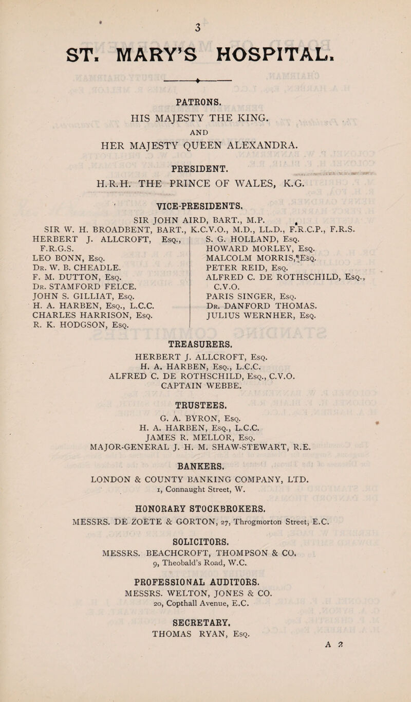 ST, MARY’S HOSPITAL. -♦- PATRONS. HIS MAJESTY THE KING. AND HER MAJESTY QUEEN ALEXANDRA. PRESIDENT. .n * Tt .• 5. 4 H.R.H. THE PRINCE OF WALES, K.G. VICE-PRESIDENTS. SIR TOHN AIRD, BART., M.P. SIR W. H. BROADBENT, BART., HERBERT J. ALLCROFT, Esq., F.R.G.S. LEO BONN, Esq. Dr. W. B. CHEADLE. F. M. DUTTON, Esq. Dr. STAMFORD FELCE. JOHN S. GILLIAT, Esq. H. A. HARBEN, Esq., L.C.C. CHARLES HARRISON, Esq. R. K. HODGSON, Esq. K.C.V.O., M.D., LL.D., F.R.C.P., F.R.S. S. G. HOLLAND, Esq. HOWARD MORLEY, Esq. MALCOLM MORRIS,?Esq. PETER REID, Esq. ALFRED C. DE ROTHSCHILD, Esq.» C.V.O. PARIS SINGER, Esq. Dr. DAN FORD THOMAS. JULIUS WERNHER, Esq. TREASURERS. HERBERT J. ALLCROFT, Esq. H. A. HARBEN, Esq., L.C.C. ALFRED C. DE ROTHSCHILD, Esq., C.V.O. CAPTAIN WEBBE. TRUSTEES. G. A. BYRON, Esq. H. A. HARBEN, Esq., L.C.C. JAMES R. MELLOR, Esq. MAJOR-GENERAL J. H. M. SHAW-STEWART, R.E. BANKERS. LONDON & COUNTY BANKING COMPANY, LTD. i, Connaught Street, W. HONORARY STOCKBROKERS. MESSRS. DE ZOETE & GORTON, 27, Throgmorton Street, E.C. SOLICITORS. MESSRS. BEACHCROFT, THOMPSON & CO. 9, Theobald’s Road, W.C. PROFESSIONAL AUDITORS. MESSRS. WELTON, JONES & CO. 20, Copthall Avenue, E.C. SECRETARY. THOMAS RYAN, Esq. A 2