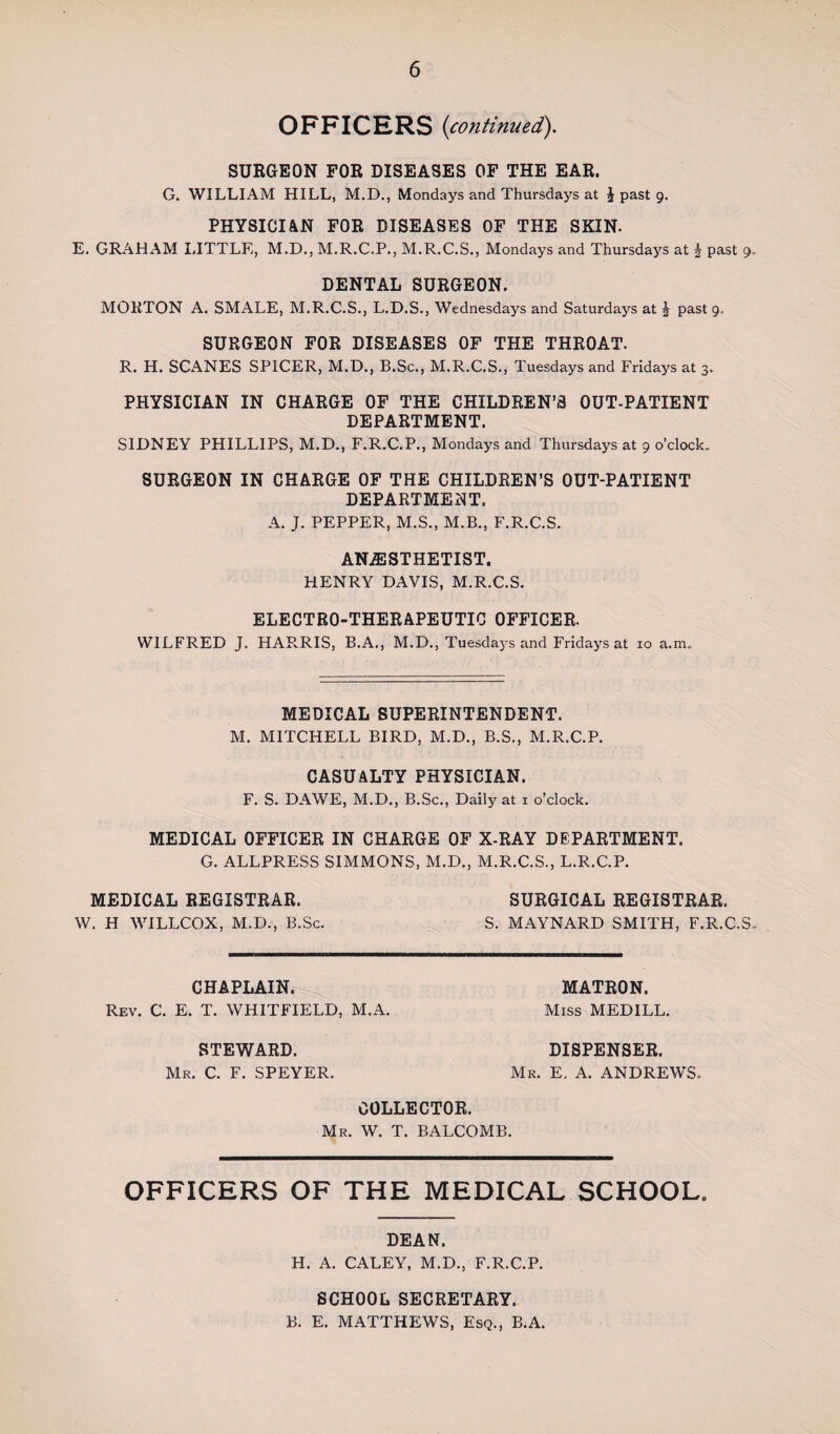 OFFICERS (continued). SURGEON FOR DISEASES OF THE EAR. G. WILLIAM HILL, M.D., Mondays and Thursdays at \ past 9. PHYSICIAN FOR DISEASES OF THE SKIN. E. GRAHxAM LITTLE, M.D., M.R.C.P., M.R.C.S., Mondays and Thursdays at J past 9. DENTAL SURGEON. MORTON A. SMALE, M.R.C.S., L.D.S., Wednesdays and Saturdays at \ past 9. SURGEON FOR DISEASES OF THE THROAT. R. H. SCANES SPICER, M.D., B.Sc., M.R.C.S., Tuesdays and Fridays at 3. PHYSICIAN IN CHARGE OF THE CHILDREN’S OUT-PATIENT DEPARTMENT. SIDNEY PHILLIPS, M.D., F.R.C.P., Mondays and Thursdays at 9 o’clock, SURGEON IN CHARGE OF THE CHILDREN’S OUT-PATIENT DEPARTMENT. A. J. PEPPER, M.S., M.B., F.R.C.S. ANESTHETIST. HENRY DAVIS, M.R.C.S. ELECTRO-THERAPEUTIC OFFICER. WILFRED J. HAR.RIS, B.A., M.D., Tuesdays and Fridays at 10 a.m. MEDICAL SUPERINTENDENT. M. MITCHELL BIRD, M.D., B.S., M.R.C.P. CASUALTY PHYSICIAN. F. S. DAWE, M.D., B.Sc., Daily at 1 o’clock. MEDICAL OFFICER IN CHARGE OF X-RAY DEPARTMENT. G. ALLPRESS SIMMONS, M.D., M.R.C.S., L.R.C.P. MEDICAL REGISTRAR. SURGICAL REGISTRAR. W. H WILLCOX, M.D., B.Sc. S. MAYNARD SMITH, F.R.C.S. CHAPLAIN. Rev. C. E. T. WHITFIELD, M.A. STEWARD. Mr. C. F. SPEYER. MATRON. Miss MEDILL. DISPENSER. Mr. E. A. ANDREWS. COLLECTOR. Mr. W. T. BALCOMB. OFFICERS OF THE MEDICAL SCHOOL, DEAN. H. A. CALEY, M.D., F.R.C.P. SCHOOL SECRETARY. B. E. MATTHEWS, Esq., B.A.