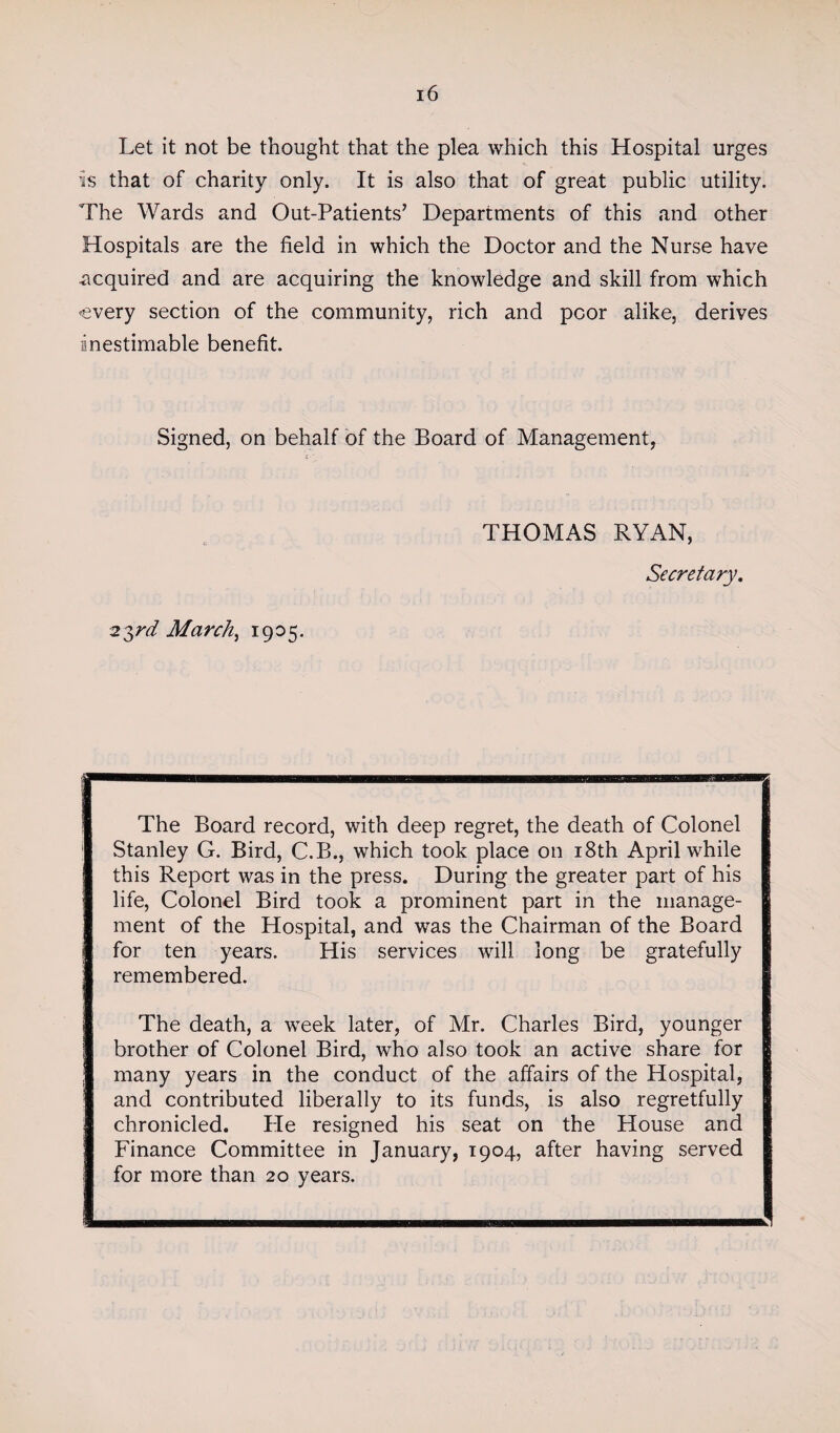 Let it not be thought that the plea which this Hospital urges is that of charity only. It is also that of great public utility. The Wards and Out-Patients’ Departments of this and other Hospitals are the field in which the Doctor and the Nurse have acquired and are acquiring the knowledge and skill from which every section of the community, rich and poor alike, derives inestimable benefit. Signed, on behalf of the Board of Management, 23rd March, 1905. THOMAS RYAN, Secretary. The Board record, with deep regret, the death of Colonel Stanley G. Bird, C.B., which took place on 18th April while this Report was in the press. During the greater part of his life, Colonel Bird took a prominent part in the manage¬ ment of the Hospital, and was the Chairman of the Board for ten years. His services will long be gratefully remembered. The death, a week later, of Mr. Charles Bird, younger brother of Colonel Bird, who also took an active share for many years in the conduct of the affairs of the Plospital, and contributed liberally to its funds, is also regretfully chronicled. He resigned his seat on the House and Finance Committee in January, 1904, after having served for more than 20 years.