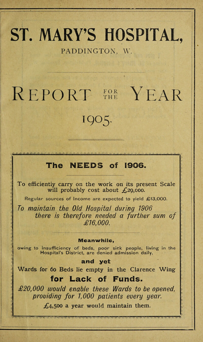 ,'ll' 'll'' ST. MARY’S HOSPITAL, PADDINGTON, W. Report ?ss Year t 1905. ■'R . J]>. lj 11 ■ ■ 11) I. T 11.I!. . 1 11.-111!. I II .lit, 1111.., i .1 i,,, 111,..,11-.1111(| | j 11 ,. £ >, The NEEDS of 1906. To efficiently carry on the work on its present Scale will probably cost about .£29,000. Regular sources of Income are expected to yield £13,000. To maintain the Old Hospital during 1906 there is therefore needed a further sum of £16,000. ! Meanwhile, owing to insufficiency of beds, poor sick people, living in the Hospital’s District, are denied admission daily, arad yet Wards for 60 Beds lie empty in the Clarence Wing for Lack of Funds. ^ £20,000 would enable these Wards to be opened, a prouiding for 1,000 patients euerg gear. £4,500 a year would maintain them. ,1,,|,r M|1, .||,V,,||I .||,l l||l'lll|i|l|i|r 'ijp -i|i’ 'if 'i|p -i|i'