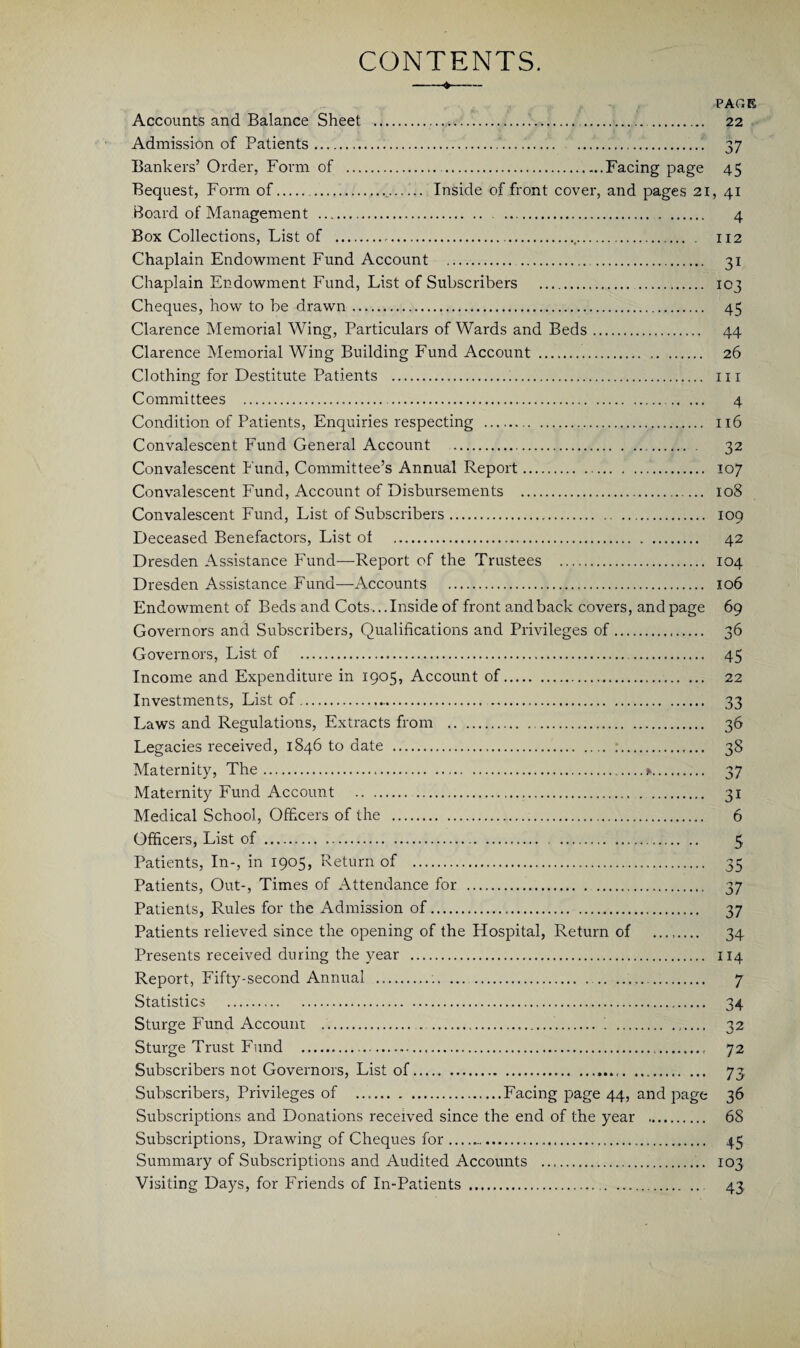 CONTENTS. ♦ Accounts and Balance Sheet . . Admission of Patients... Bankers’ Order, Form of . .Facing page Bequest, Form of.. Inside of front cover, and pages 21 Board of Management . Box Collections, List of ...,. . Chaplain Endowment Fund Account .. Chaplain Endowment Fund, List of Subscribers .. . Cheques, how to be drawn. Clarence Memorial Wing, Particulars of Wards and Beds. Clarence Memorial Wing Building Fund Account . Clothing for Destitute Patients . Committees ... Condition of Patients, Enquiries respecting . Convalescent Fund General Account . Convalescent Fund, Committee’s Annual Report. Convalescent Fund, Account of Disbursements . Convalescent Fund, List of Subscribers. Deceased Benefactors, List of . Dresden Assistance Fund—Report of the Trustees . Dresden Assistance Fund—Accounts . Endowment of Beds and Cots... Inside of front and back covers, and page Governors and Subscribers, Qualifications and Privileges of... Governors, List of . . Income and Expenditure in 1905, Account of. Investments, List of... Laws and Regulations, Extracts from .. Legacies received, 1846 to date . Maternity, The...». Maternity Fund Account ... Medical School, Officers of the . Officers, List of. Patients, In-, in 1905, Return of . Patients, Out-, Times of Attendance for . Patients, Rules for the Admission of. Patients relieved since the opening of the Hospital, Return of ........ Presents received during the year . Report, Fifty-second Annual ... .. Statistics . Sturge Fund Account .. . . Sturge Trust Fund . Subscribers not Governors, List of... Subscribers, Privileges of ..Facing page 44, and page Subscriptions and Donations received since the end of the year . Subscriptions, Drawing of Cheques for .. Summary of Subscriptions and Audited Accounts . Visiting Days, for Friends of In-Patients .. PAG 22 37 45 > 4i 4 112 31 103 45 44 26 111 4 116 32 107 108 109 42 104 106 69 36 45 22 33 36 38 37 31 6 5 35 37 37 34 114 7 34 32 72 73 36 68 45 103 43