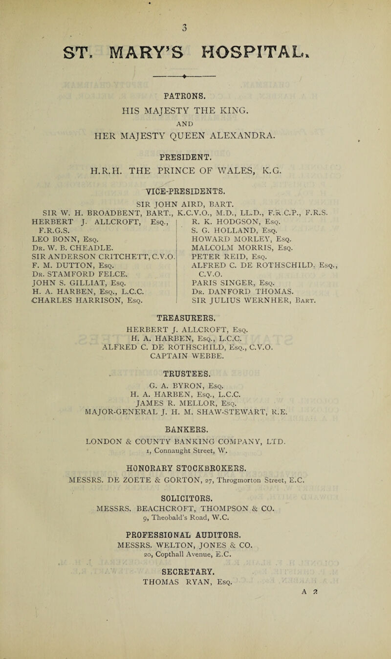 PATRONS. HIS MAJESTY THE KING. AND HER MAJESTY QUEEN ALEXANDRA. PRESIDENT. H.R.H. THE PRINCE OF WALES, K.G. VICE-PRESIDENTS. SIR JOHN AIRD, BART. H. BROADBENT, BART., K.C.V.O., M.D., LL.D., F.R.C.P., F.R.S. J- ALLCROFT, Esq., R. K. HODGSON, Esq. S. G. HOLLAND, Esq. SIR W. HERBERT F.R.G.S. LEO BONN, Esq. Dr. W. B. CHEADLE. SIR ANDERSON CRITCHETT, C.V.O. F. M. DUTTON, Esq. Dr. STAMFORD FELCE. JOHN S. GILLIAT, Esq. H. A. HARBEN, Esq., L.C.C. CHARLES HARRISON, Esq. HOWARD MORLEY, Esq. MALCOLM MORRIS, Esq. PETER REID, Esq. ALFRED C. DE ROTHSCHILD. Esq., C.V.O. PARIS SINGER, Esq. Dr. DANFORD THOMAS. SIR JULIUS WERNHER, Bart. TREASURERS. HERBERT J. ALLCROFT, Esq. H. A. HARBEN, Esq., L.C.C. ALFRED C. DE ROTHSCHILD, Esq., C.V.O. CAPTAIN WEBBE. TRUSTEES. G. A. BYRON, Esq. H. A. HARBEN, Esq., L.C.C. JAMES R. MELLOR, Esq. MAJOR-GENERAL J. H. M. SHAW-STEWART, R.E. BANKERS. LONDON & COUNTY BANKING COMPANY, LTD. i, Connaught Street, W. HONORARY STOCKBROKERS. MESSRS. DE ZOETE & GORTON, 27, Throgmorton Street, E.C. SOLICITORS. MESSRS. BEACHCROFT, THOMPSON & CO. 9, Theobald’s Road, W.C. PROFESSIONAL AUDITORS. MESSRS. WELTON, JONES & CO. 20, Copthall Avenue, E.C. SECRETARY. THOMAS RYAN, Esq. A ?.