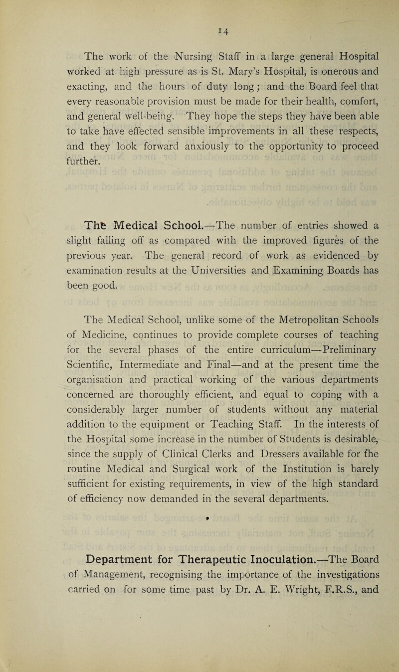 i4 The work of the Nursing Staff in a large general Hospital worked at high pressure as is St. Mary’s Hospital, is onerous and exacting, and the hours of duty long; and the Board feel that every reasonable provision must be made for their health, comfort, and general well-being. They hope the steps they have been able to take have effected sensible improvements in all these respects, and they look forward anxiously to the opportunity to proceed further. Thfc Medical School.—The number of entries showed a slight falling off as compared with the improved figures of the previous year. The general record of work as evidenced by examination results at the Universities and Examining Boards has been good. The Medical School, unlike some of the Metropolitan Schools of Medicine, continues to provide complete courses of teaching for the several phases of the entire curriculum—Preliminary Scientific, Intermediate and Final—and at the present time the organisation and practical working of the various departments concerned are thoroughly efficient, and equal to coping with a considerably larger number of students without any material addition to the equipment or Teaching Staff. In the interests of the Hospital some increase in the number of Students is desirable, since the supply of Clinical Clerks and Dressers available for t’he routine Medical and Surgical work of the Institution is barely sufficient for existing requirements, in view of the high standard of efficiency now demanded in the several departments. Department for Therapeutic Inoculation.—The Board of Management, recognising the importance of the investigations carried on for some time past by Dr. A. E. Wright, F.R.S., and