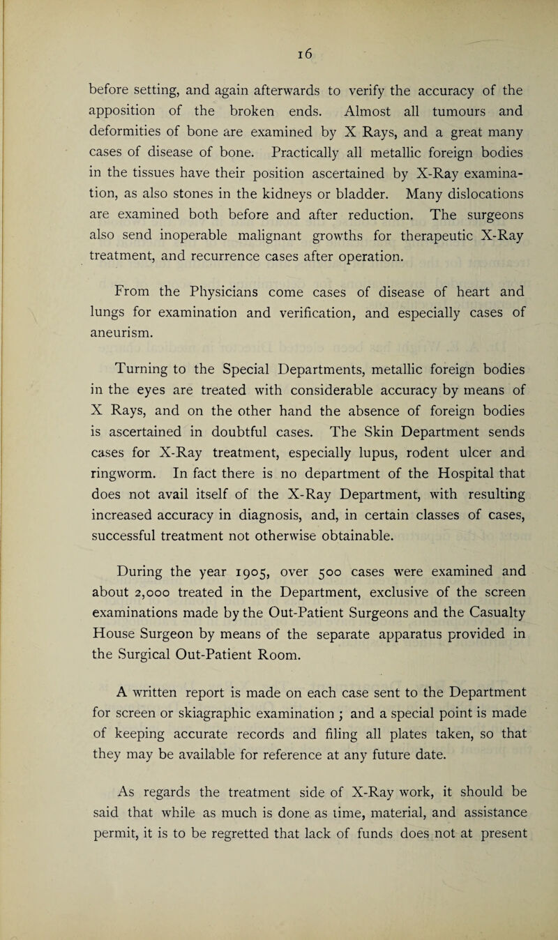 before setting, and again afterwards to verify the accuracy of the apposition of the broken ends. Almost all tumours and deformities of bone are examined by X Rays, and a great many cases of disease of bone. Practically all metallic foreign bodies in the tissues have their position ascertained by X-Ray examina¬ tion, as also stones in the kidneys or bladder. Many dislocations are examined both before and after reduction. The surgeons also send inoperable malignant growths for therapeutic X-Ray treatment, and recurrence cases after operation. From the Physicians come cases of disease of heart and lungs for examination and verification, and especially cases of aneurism. Turning to the Special Departments, metallic foreign bodies in the eyes are treated with considerable accuracy by means of X Rays, and on the other hand the absence of foreign bodies is ascertained in doubtful cases. The Skin Department sends cases for X-Ray treatment, especially lupus, rodent ulcer and ringworm. In fact there is no department of the Hospital that does not avail itself of the X-Ray Department, with resulting increased accuracy in diagnosis, and, in certain classes of cases, successful treatment not otherwise obtainable. During the year 1905, over 500 cases were examined and about 2,000 treated in the Department, exclusive of the screen examinations made by the Out-Patient Surgeons and the Casualty House Surgeon by means of the separate apparatus provided in the Surgical Out-Patient Room. A written report is made on each case sent to the Department for screen or skiagraphic examination ; and a special point is made of keeping accurate records and filing all plates taken, so that they may be available for reference at any future date. As regards the treatment side of X-Ray work, it should be said that while as much is done as time, material, and assistance permit, it is to be regretted that lack of funds does not at present