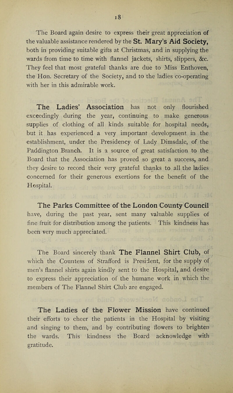 18 The Board again desire to express their great appreciation of the valuable assistance rendered by the St. Mary’s Aid Society, both in providing suitable gifts at Christmas, and in supplying the wards from time to time with flannel jackets, shirts, slippers, &c. They feel that most grateful thanks are due to Miss Enthoven, the Hon. Secretary of the Society, and to the ladies co-operating with her in this admirable work. The Ladies’ Association has not only flourished exceedingly during the year, continuing to make generous supplies of clothing of all kinds suitable for hospital needs, but it has experienced a very important development in the establishment, under the Presidency of Lady Dimsdale, of the Paddington Branch. It is a source of great satisfaction to the Board that the Association has proved so great a success, and they desire to record their very grateful thanks to all the ladies •concerned for their generous exertions for the benefit of the Hospital. The Parks Committee of the London County Council have, during the past year, sent many valuable supplies of fine fruit for distribution among the patients. This kindness has been very much appreciated. The Board sincerely thank The Flannel Shirt Club, of which the Countess of Strafford is President, for the supply of men’s flannel shirts again kindly sent to the Hospital, and desire to express their appreciation of the humane work in which the members of The Flannel Shirt Club are engaged. The Ladies of the Flower Mission have continued their efforts to cheer the patients in the Hospital by visiting and singing to them, and by contributing flowers to brighten the wards. This kindness the Board acknowledge with gratitude.