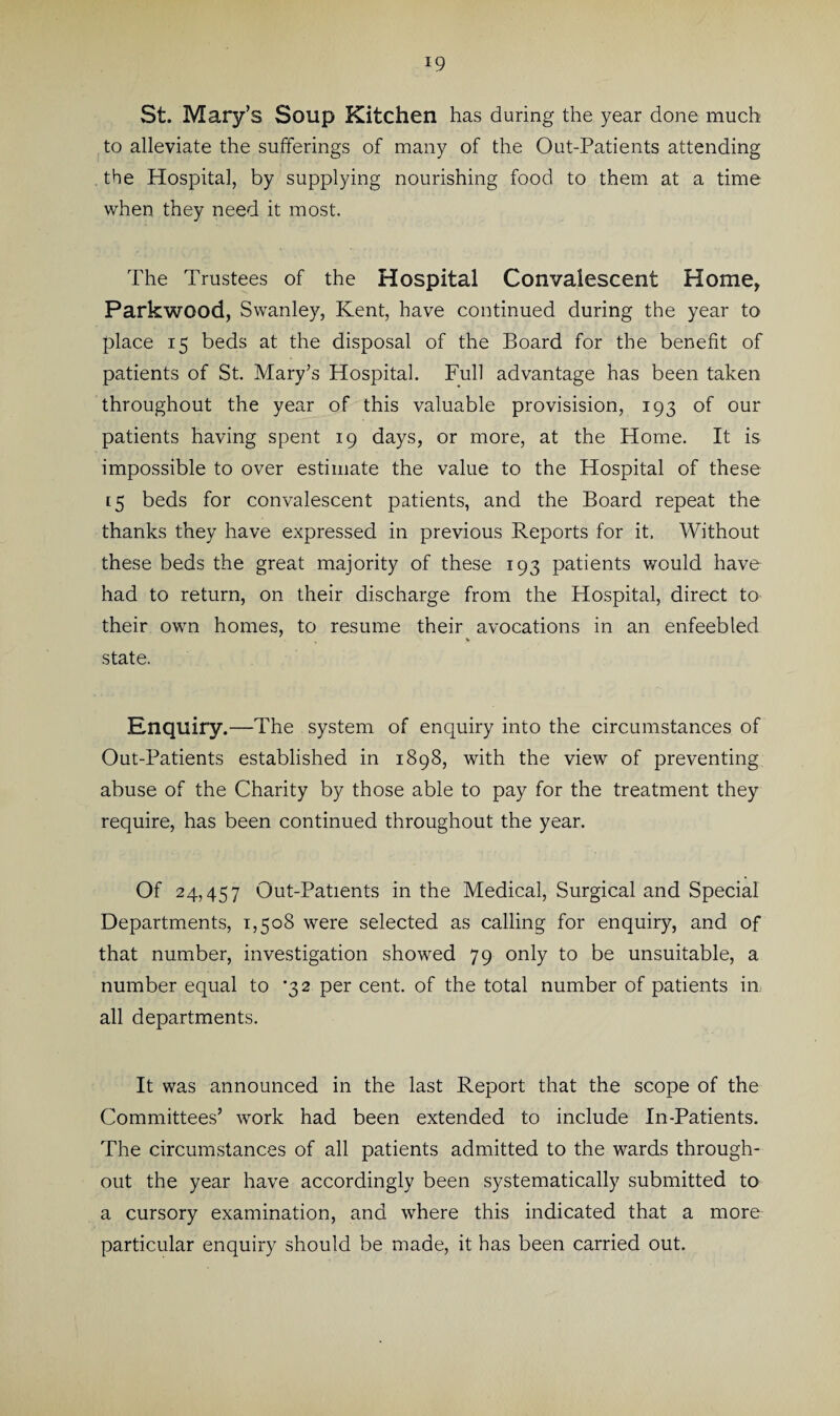 St. Mary’s Soup Kitchen has during the year done much to alleviate the sufferings of many of the Out-Patients attending the Hospital, by supplying nourishing food to them at a time when they need it most. The Trustees of the Hospital Convalescent Home, Parkwood, Swanley, Kent, have continued during the year to place 15 beds at the disposal of the Board for the benefit of patients of St. Mary’s Hospital. Full advantage has been taken throughout the year of this valuable provisision, 193 of our patients having spent 19 days, or more, at the Home. It is impossible to over estimate the value to the Hospital of these 15 beds for convalescent patients, and the Board repeat the thanks they have expressed in previous Reports for it. Without these beds the great majority of these 193 patients would have had to return, on their discharge from the Hospital, direct to their own homes, to resume their avocations in an enfeebled state. Enquiry.—The system of enquiry into the circumstances of Out-Patients established in 1898, with the view of preventing abuse of the Charity by those able to pay for the treatment they require, has been continued throughout the year. Of 24,457 Out-Patients in the Medical, Surgical and Special Departments, 1,508 were selected as calling for enquiry, and of that number, investigation showed 79 only to be unsuitable, a number equal to *32 per cent, of the total number of patients in all departments. It was announced in the last Report that the scope of the Committees’ work had been extended to include In-Patients. The circumstances of all patients admitted to the wards through¬ out the year have accordingly been systematically submitted to a cursory examination, and where this indicated that a more particular enquiry should be made, it has been carried out.