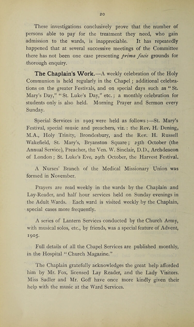 These investigations conclusively prove that the number of persons able to pay for the treatment they need, who gain admission to the wards, is inappreciable. It has repeatedly happened that at several successive meetings of the Committee there has not been one case presenting prima facie grounds for thorough enquiry. The Chaplain’s Work.—A weekly celebration of the Holy Communion is held regularly in the Chapel; additional celebra¬ tions on the greater Festivals', and on special days such as “ St. Mary’s Day,” “ St. Luke’s Day,” etc.; a monthly celebration for students only is also held. Morning Prayer and Sermon every Sunday. Special Services in 1905 were held as follows :—St. Mary’s Festival, special music and preachers, viz. : the Rev. H. Dening, M.A., Holy Trinity, Brondesbury, and the Rev. H. Russell Wakefield, St. Mary’s, Bryanston Square; 25th October (the Annual Service), Preacher, the Ven. W. Sinclair, D.I)., Archdeacon of London; St. Luke’s Eve, 29th October, the Harvest Festival. A Nurses’ Branch of the Medical Missionary Union was formed in November. Prayers are read weekly in the wards by the Chaplain and Lay-Reader, and half hour services held on Sunday evenings in the Adult Wards. Each ward is visited weekly by the Chaplain, special cases more frequently. A series of Lantern Services conducted by the Church Army, with musical solos, etc., by friends, was a special feature of Advent, 1905. Full details of all the Chapel Services are published monthly, in the Hospital “ Church Magazine.” The Chaplain gratefully acknowledges the great help afforded him by Mr. Fox, licensed Lay Reader, and the Lady Visitors. Miss Sadler and Mr. Goff have once more kindly given their help with the music at the Ward Services.